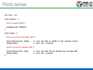 Porta seriale 
! 
int led = 13;! 
! 
void setup() { ! 
! 
Serial.begin(9600);! 
! 
pinMode(led, OUTPUT); ! 
}! 
! 
void loop() {! 
! 
Serial.println(“Accendo LED”);! 
! 
digitalWrite(led, HIGH); // turn the LED on (HIGH is the voltage level)! 
delay(1000); // wait for a second! 
! 
Serial.println(“Spengo LED”);! 
! 
digitalWrite(led, LOW); // turn the LED off by making the voltage LOW! 
delay(1000); // wait for a second! 
}! 
 