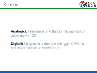Sensori 
• Analogici: Il segnale è un voltaggio misurato con un 
valore da 0 a 1024 
• Digitali: Il segnale è sempre un voltaggio (0-5v) ma 
Arduino ci fornisce un valore 0 o 1 
 