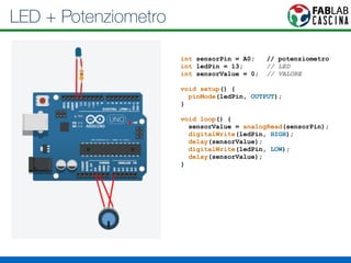 LED + Potenziometro 
int sensorPin = A0; // potenziometro 
int ledPin = 13; // LED 
int sensorValue = 0; // VALORE 
! 
void setup() { 
pinMode(ledPin, OUTPUT); 
} 
! 
void loop() { 
sensorValue = analogRead(sensorPin); 
digitalWrite(ledPin, HIGH); 
delay(sensorValue); 
digitalWrite(ledPin, LOW); 
delay(sensorValue); 
} 
 