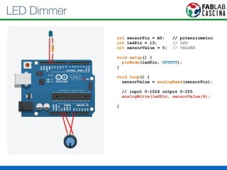 LED Dimmer 
int sensorPin = A0; // potenziometro 
int ledPin = 13; // LED 
int sensorValue = 0; // VALORE 
! 
void setup() { 
pinMode(ledPin, OUTPUT); 
} 
! 
void loop() { 
sensorValue = analogRead(sensorPin); 
// input 0-1024 output 0-255 
analogWrite(ledPin, sensorValue/4); 
} 
 