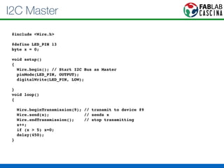 I2C Master 
#include <Wire.h>! 
! 
#define LED_PIN 13! 
byte x = 0;! 
! 
void setup()! 
{! 
Wire.begin(); // Start I2C Bus as Master! 
pinMode(LED_PIN, OUTPUT);! 
digitalWrite(LED_PIN, LOW);! 
! 
}! 
void loop()! 
{! 
! 
Wire.beginTransmission(9); // transmit to device #9! 
Wire.send(x); // sends x ! 
Wire.endTransmission(); // stop transmitting! 
x++;! 
if (x > 5) x=0;! 
delay(450);! 
} 
 