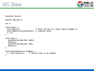 I2C Slave 
#include <Wire.h>! 
! 
#define LED_PIN 13! 
! 
int x;! 
! 
void setup() {! 
Wire.begin(9); // Start I2C Bus as a Slave (Device Number 9)! 
Wire.onReceive(receiveEvent); // register event! 
x = 0;! 
}! 
! 
void loop() {! 
digitalWrite(LED_PIN, HIGH);! 
delay(x);! 
digitalWrite(LED_PIN, LOW);! 
delay(x);! 
}! 
! 
void receiveEvent(int howMany) {! 
x = Wire.receive(); // receive byte as an integer! 
} 
 