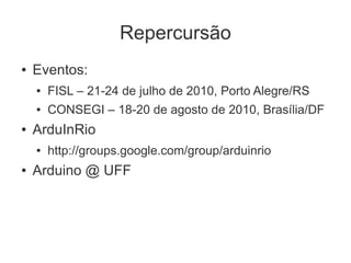Repercursão
●   Eventos:
    ●   FISL – 21-24 de julho de 2010, Porto Alegre/RS
    ●   CONSEGI – 18-20 de agosto de 2010, Brasília/DF
●   ArduInRio
    ●   http://groups.google.com/group/arduinrio
●   Arduino @ UFF
 