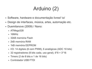 Arduino (2)
●   Software, hardware e documentação livres! o/
●   Design de interfaces, música, artes, automação etc.
●   Duemilanove (2009) / Nano:
    ●   ATMega328
    ●   16MHz
    ●   32kB memória Flash
    ●   2kB memória RAM
    ●   1kB memória EEPROM
    ●   I/O: 14 digitais (6 com PWM), 6 analógicas (ADC 10 bits)
    ●   32 registradores (8 bits cada, uso geral), 6*8 = 3*16
    ●   Timers (2 de 8 bits e 1 de 16 bits)
    ●   Controlador USB FTDI
 
