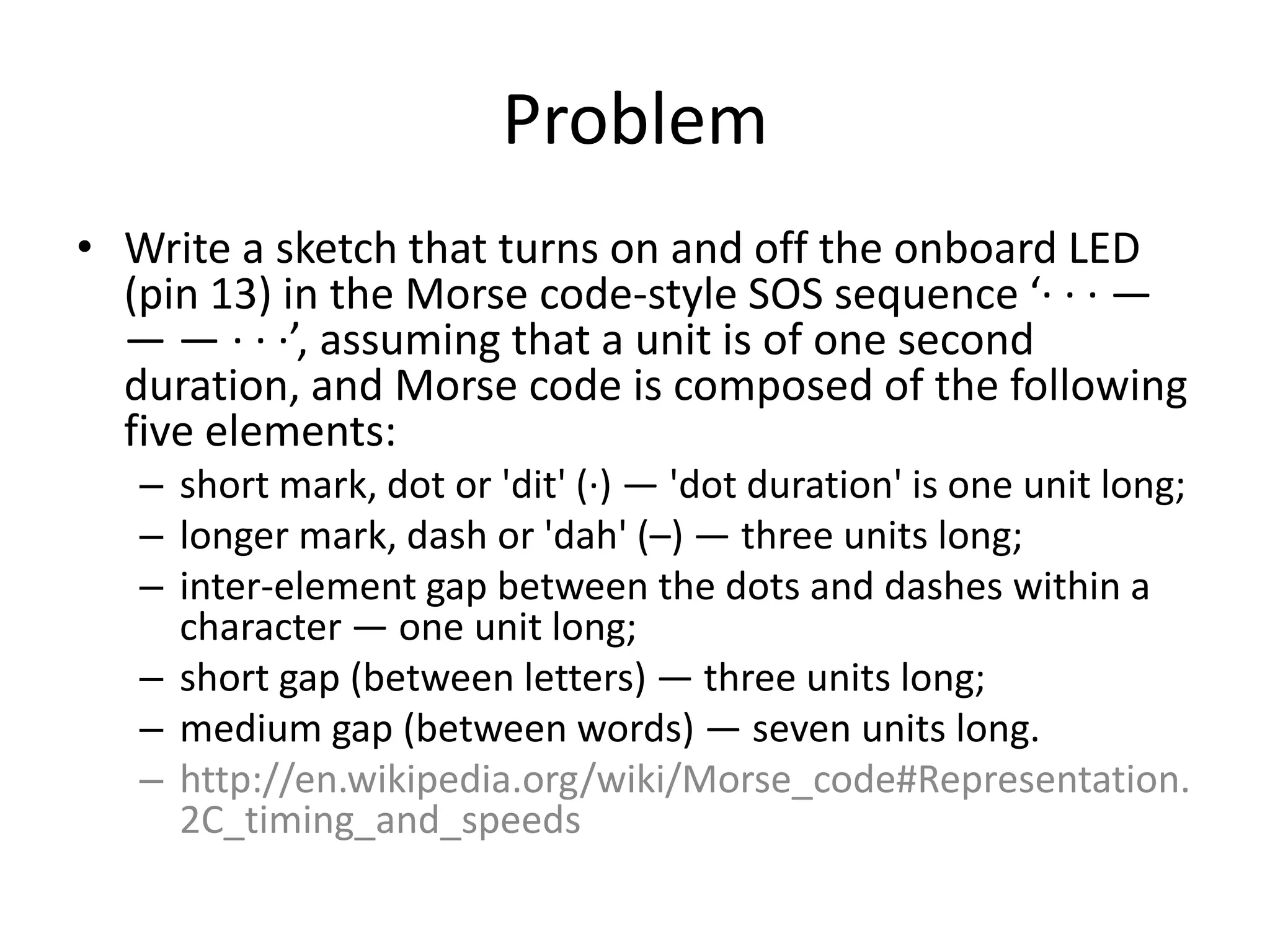 Problem • Write a sketch that turns on and off the onboard LED (pin 13) in the Morse code-style SOS sequence ‘· · · — — — · · ·’, assuming that a unit is of one second duration, and Morse code is composed of the following five elements: – short mark, dot or 'dit' (·) — 'dot duration' is one unit long; – longer mark, dash or 'dah' (–) — three units long; – inter-element gap between the dots and dashes within a character — one unit long; – short gap (between letters) — three units long; – medium gap (between words) — seven units long. – http://en.wikipedia.org/wiki/Morse_code#Representation. 2C_timing_and_speeds 
