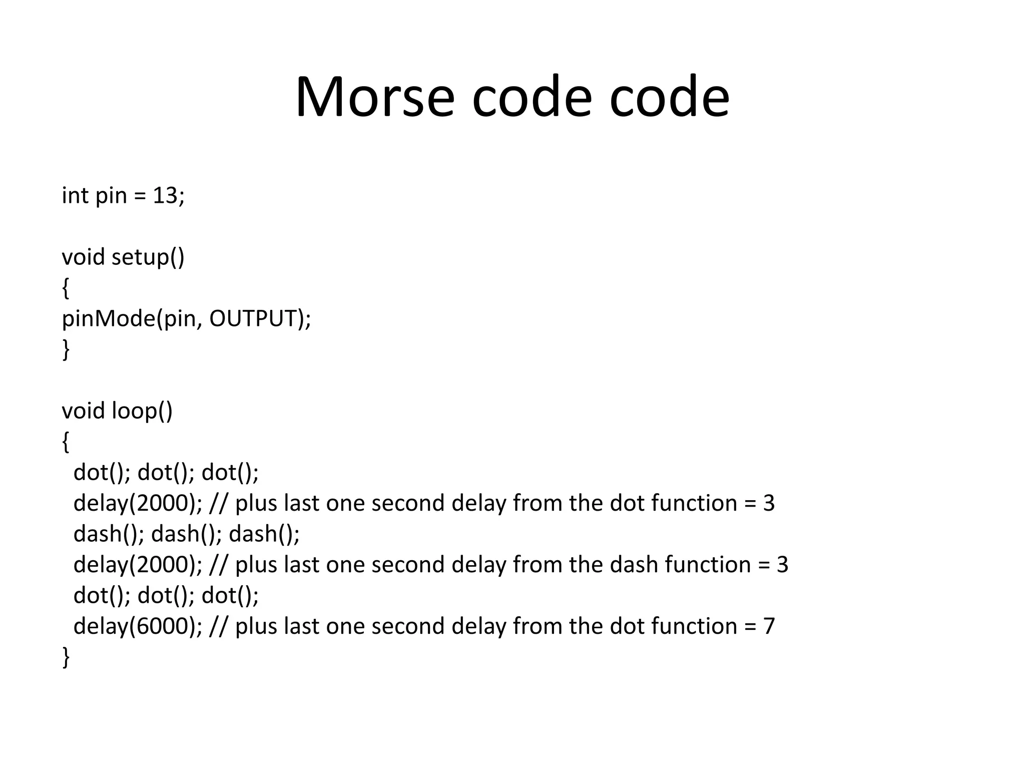 Morse code code int pin = 13; void setup() { pinMode(pin, OUTPUT); } void loop() { dot(); dot(); dot(); delay(2000); // plus last one second delay from the dot function = 3 dash(); dash(); dash(); delay(2000); // plus last one second delay from the dash function = 3 dot(); dot(); dot(); delay(6000); // plus last one second delay from the dot function = 7 } 