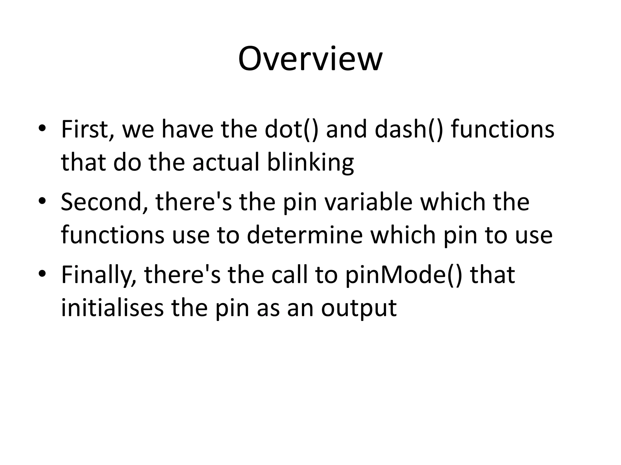 Overview • First, we have the dot() and dash() functions that do the actual blinking • Second, there's the pin variable which the functions use to determine which pin to use • Finally, there's the call to pinMode() that initialises the pin as an output 