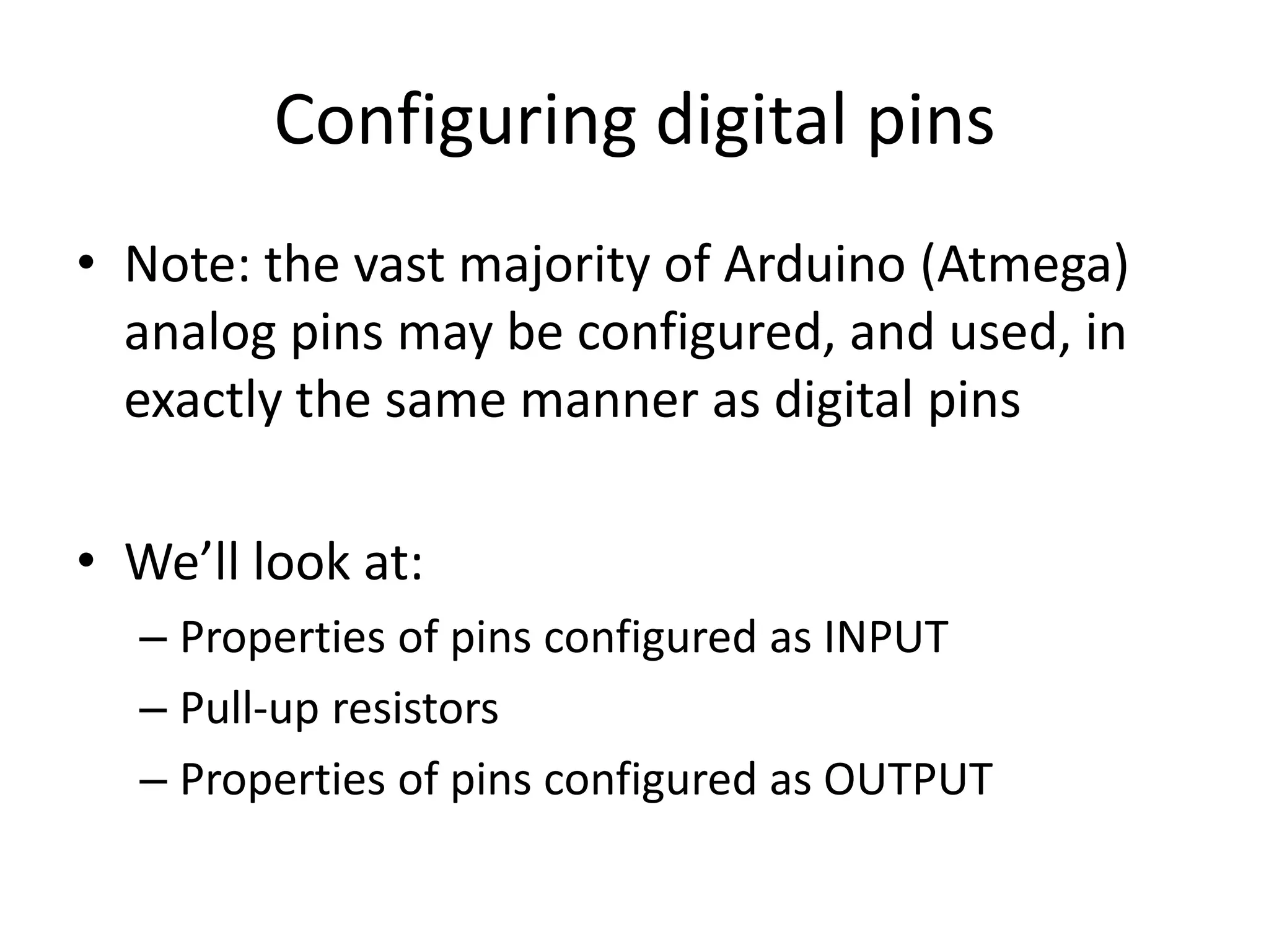 Configuring digital pins • Note: the vast majority of Arduino (Atmega) analog pins may be configured, and used, in exactly the same manner as digital pins • We’ll look at: – Properties of pins configured as INPUT – Pull-up resistors – Properties of pins configured as OUTPUT 
