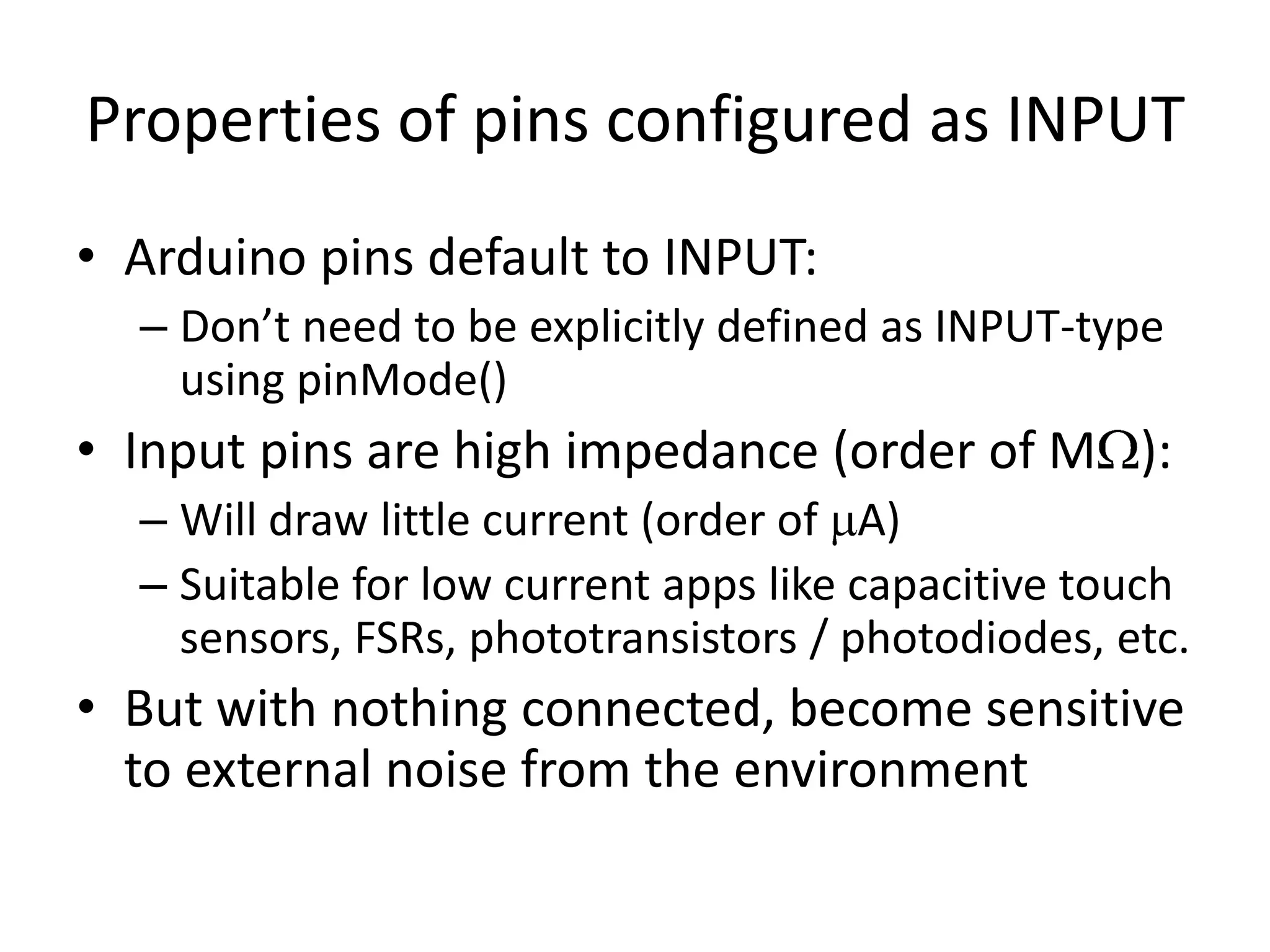Properties of pins configured as INPUT • Arduino pins default to INPUT: – Don’t need to be explicitly defined as INPUT-type using pinMode() • Input pins are high impedance (order of M ): – Will draw little current (order of A) – Suitable for low current apps like capacitive touch sensors, FSRs, phototransistors / photodiodes, etc. • But with nothing connected, become sensitive to external noise from the environment 