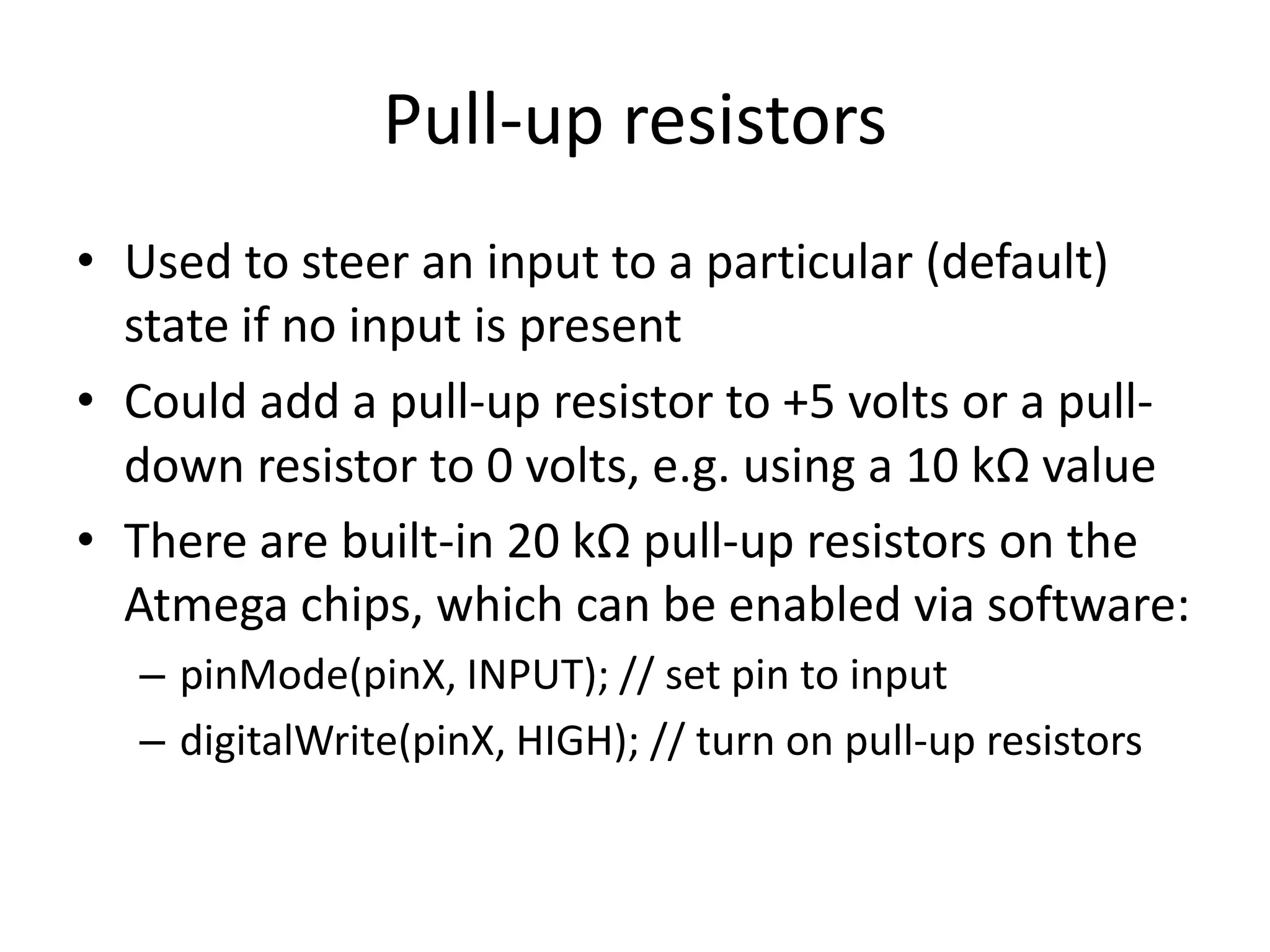 Pull-up resistors • Used to steer an input to a particular (default) state if no input is present • Could add a pull-up resistor to +5 volts or a pull- down resistor to 0 volts, e.g. using a 10 kΩ value • There are built-in 20 kΩ pull-up resistors on the Atmega chips, which can be enabled via software: – pinMode(pinX, INPUT); // set pin to input – digitalWrite(pinX, HIGH); // turn on pull-up resistors 