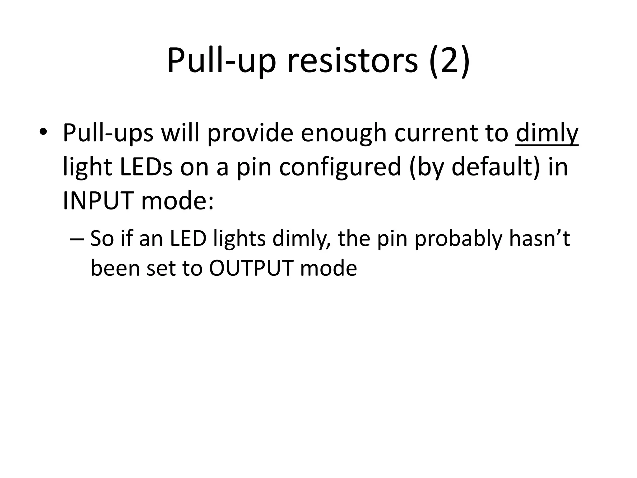 Pull-up resistors (2) • Pull-ups will provide enough current to dimly light LEDs on a pin configured (by default) in INPUT mode: – So if an LED lights dimly, the pin probably hasn’t been set to OUTPUT mode 