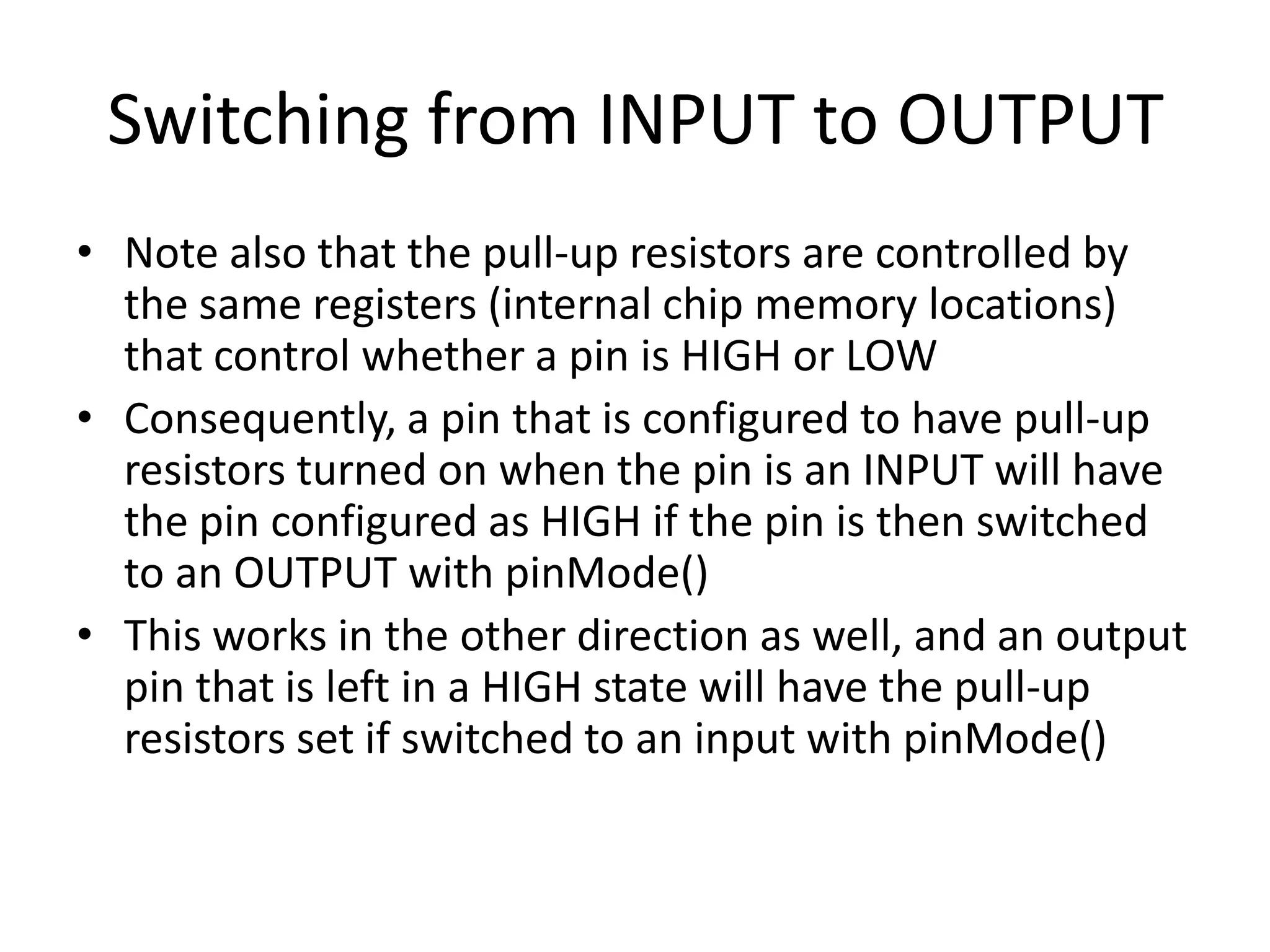 Switching from INPUT to OUTPUT • Note also that the pull-up resistors are controlled by the same registers (internal chip memory locations) that control whether a pin is HIGH or LOW • Consequently, a pin that is configured to have pull-up resistors turned on when the pin is an INPUT will have the pin configured as HIGH if the pin is then switched to an OUTPUT with pinMode() • This works in the other direction as well, and an output pin that is left in a HIGH state will have the pull-up resistors set if switched to an input with pinMode() 