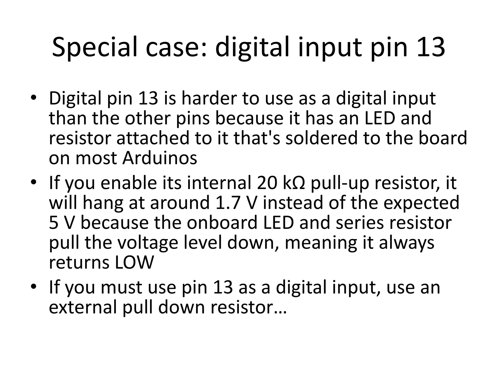 Special case: digital input pin 13 • Digital pin 13 is harder to use as a digital input than the other pins because it has an LED and resistor attached to it that's soldered to the board on most Arduinos • If you enable its internal 20 kΩ pull-up resistor, it will hang at around 1.7 V instead of the expected 5 V because the onboard LED and series resistor pull the voltage level down, meaning it always returns LOW • If you must use pin 13 as a digital input, use an external pull down resistor… 