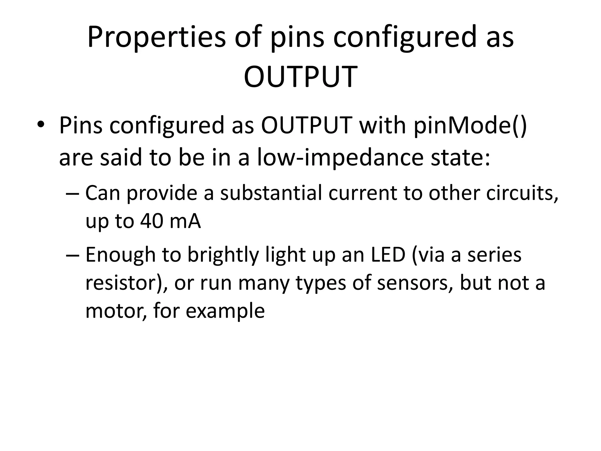 Properties of pins configured as OUTPUT • Pins configured as OUTPUT with pinMode() are said to be in a low-impedance state: – Can provide a substantial current to other circuits, up to 40 mA – Enough to brightly light up an LED (via a series resistor), or run many types of sensors, but not a motor, for example 