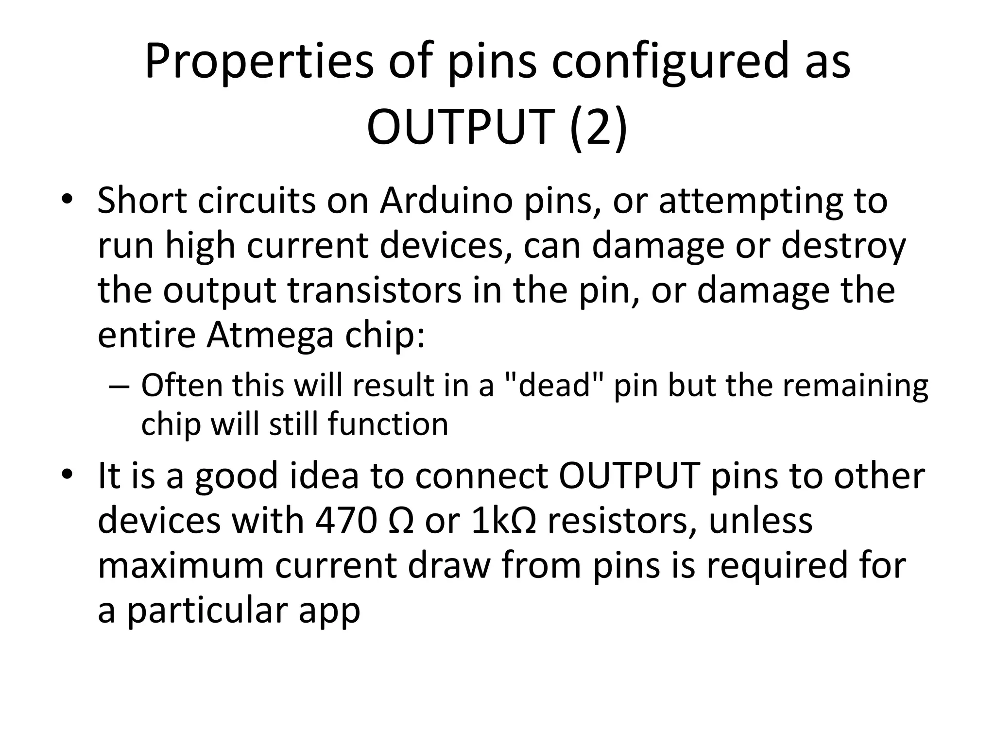 Properties of pins configured as OUTPUT (2) • Short circuits on Arduino pins, or attempting to run high current devices, can damage or destroy the output transistors in the pin, or damage the entire Atmega chip: – Often this will result in a "dead" pin but the remaining chip will still function • It is a good idea to connect OUTPUT pins to other devices with 470 Ω or 1kΩ resistors, unless maximum current draw from pins is required for a particular app 