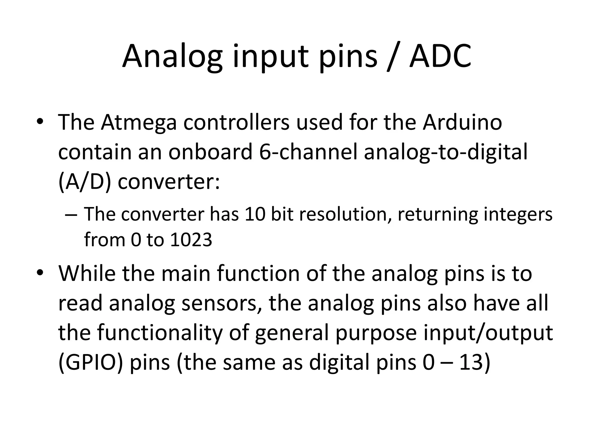 Analog input pins / ADC • The Atmega controllers used for the Arduino contain an onboard 6-channel analog-to-digital (A/D) converter: – The converter has 10 bit resolution, returning integers from 0 to 1023 • While the main function of the analog pins is to read analog sensors, the analog pins also have all the functionality of general purpose input/output (GPIO) pins (the same as digital pins 0 – 13) 