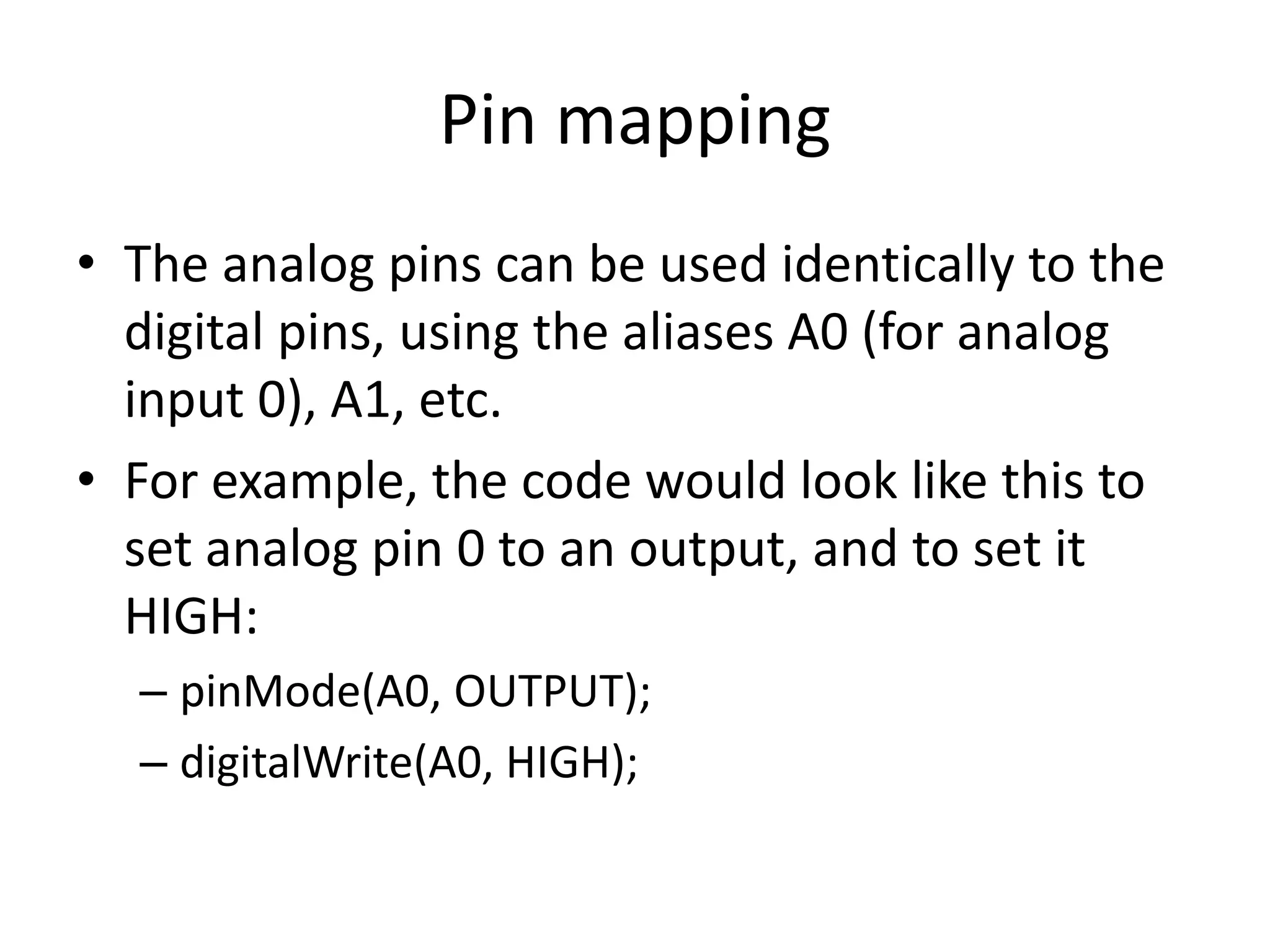 Pin mapping • The analog pins can be used identically to the digital pins, using the aliases A0 (for analog input 0), A1, etc. • For example, the code would look like this to set analog pin 0 to an output, and to set it HIGH: – pinMode(A0, OUTPUT); – digitalWrite(A0, HIGH); 