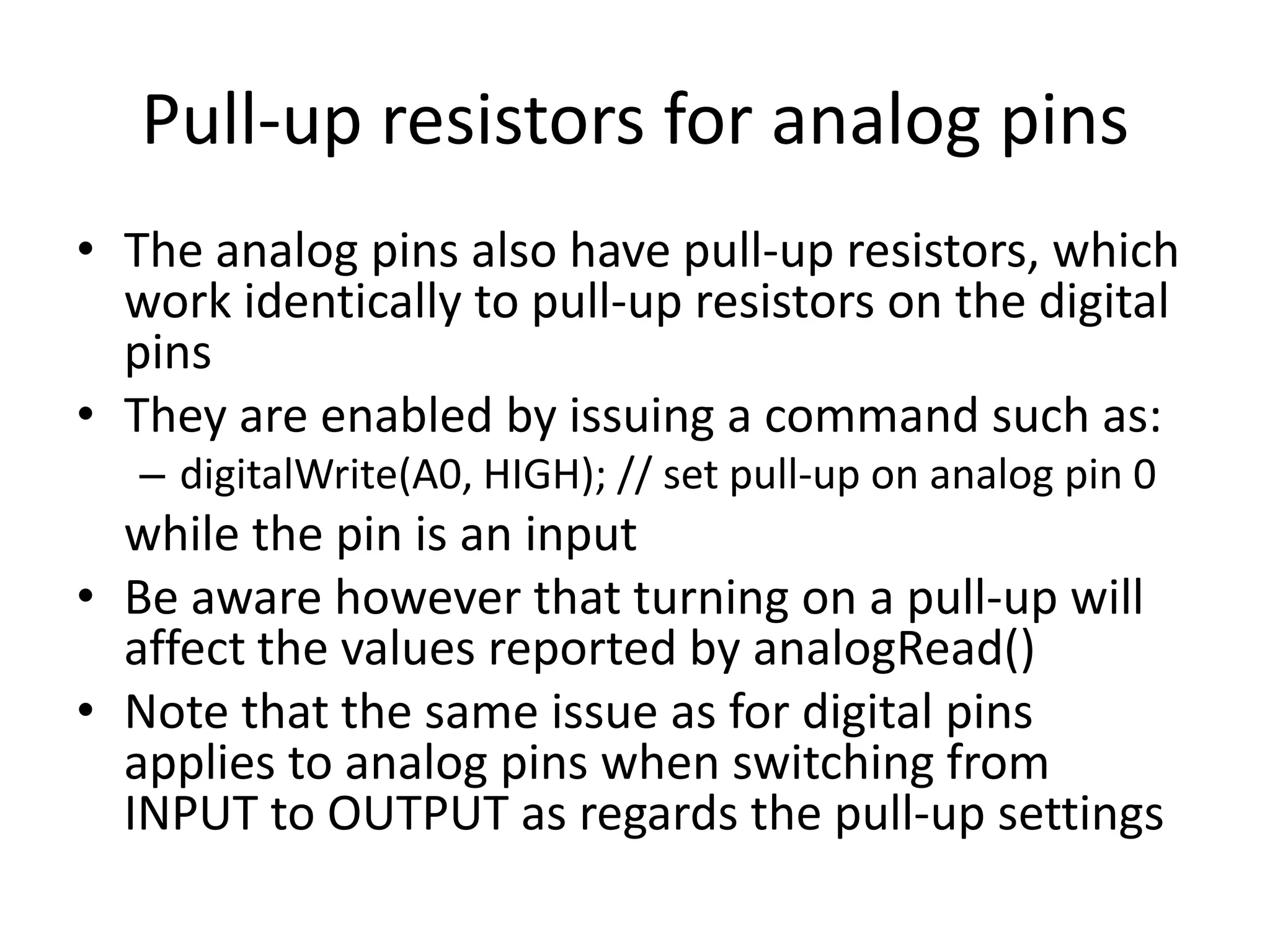 Pull-up resistors for analog pins • The analog pins also have pull-up resistors, which work identically to pull-up resistors on the digital pins • They are enabled by issuing a command such as: – digitalWrite(A0, HIGH); // set pull-up on analog pin 0 while the pin is an input • Be aware however that turning on a pull-up will affect the values reported by analogRead() • Note that the same issue as for digital pins applies to analog pins when switching from INPUT to OUTPUT as regards the pull-up settings 