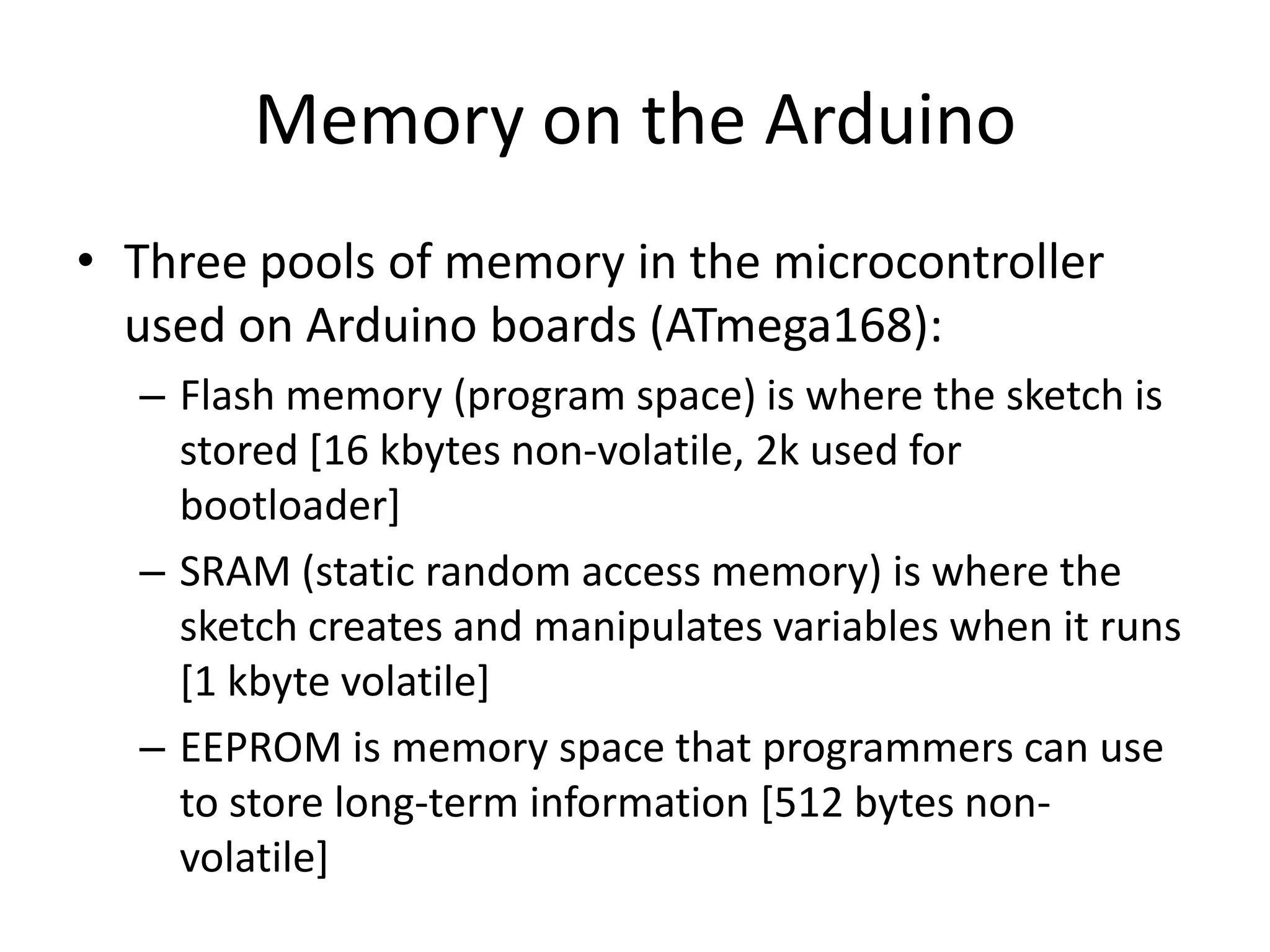 Memory on the Arduino • Three pools of memory in the microcontroller used on Arduino boards (ATmega168): – Flash memory (program space) is where the sketch is stored [16 kbytes non-volatile, 2k used for bootloader] – SRAM (static random access memory) is where the sketch creates and manipulates variables when it runs [1 kbyte volatile] – EEPROM is memory space that programmers can use to store long-term information [512 bytes non- volatile] 