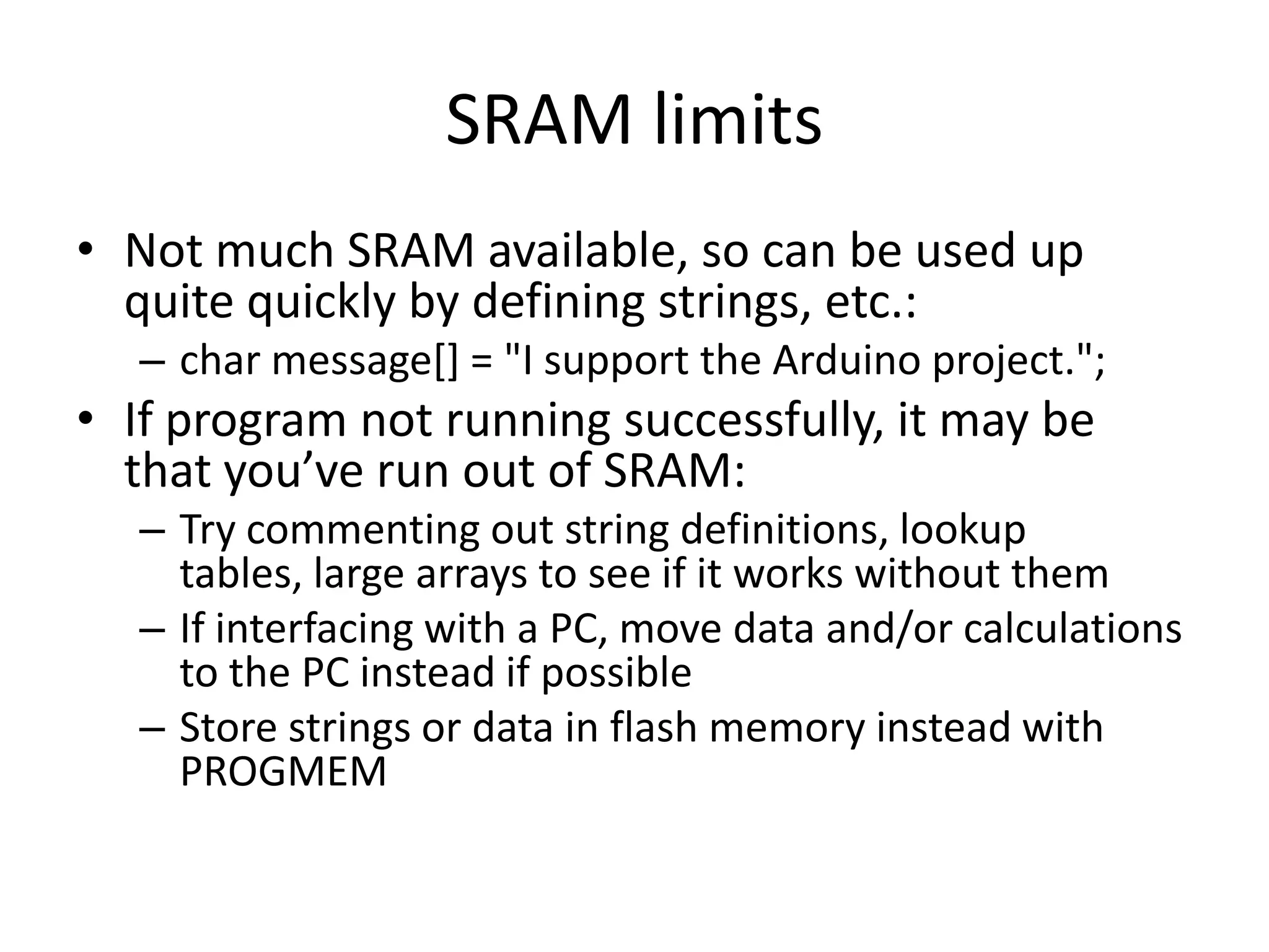 SRAM limits • Not much SRAM available, so can be used up quite quickly by defining strings, etc.: – char message[] = "I support the Arduino project."; • If program not running successfully, it may be that you’ve run out of SRAM: – Try commenting out string definitions, lookup tables, large arrays to see if it works without them – If interfacing with a PC, move data and/or calculations to the PC instead if possible – Store strings or data in flash memory instead with PROGMEM 