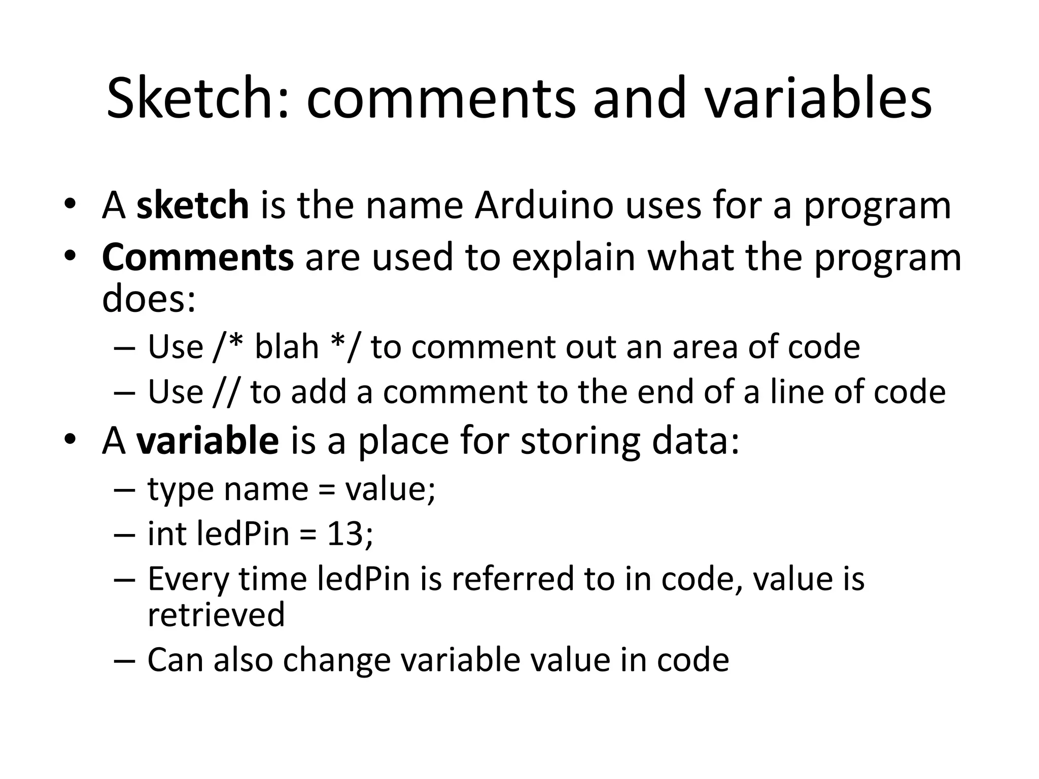 Sketch: comments and variables • A sketch is the name Arduino uses for a program • Comments are used to explain what the program does: – Use /* blah */ to comment out an area of code – Use // to add a comment to the end of a line of code • A variable is a place for storing data: – type name = value; – int ledPin = 13; – Every time ledPin is referred to in code, value is retrieved – Can also change variable value in code 