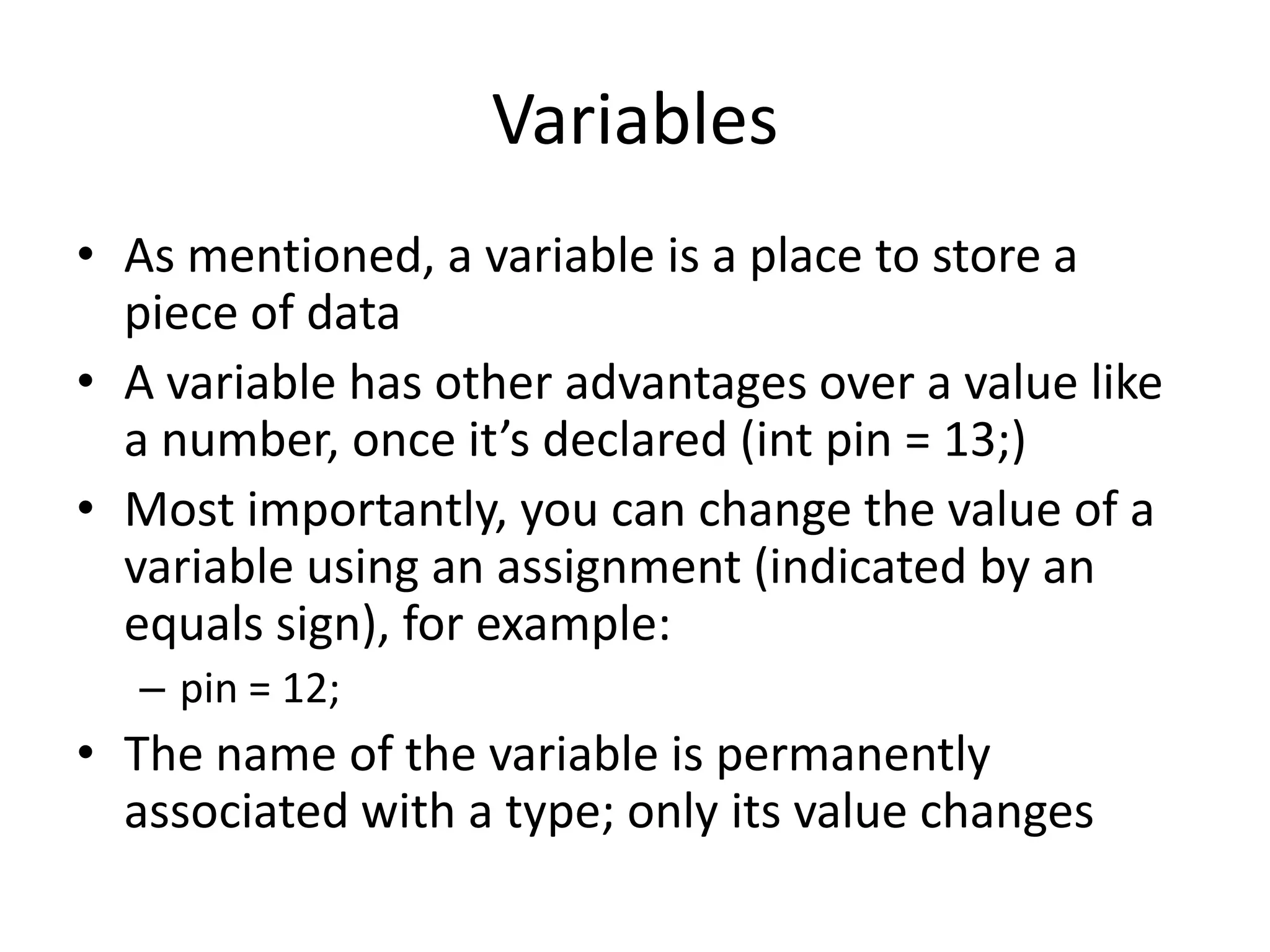 Variables • As mentioned, a variable is a place to store a piece of data • A variable has other advantages over a value like a number, once it’s declared (int pin = 13;) • Most importantly, you can change the value of a variable using an assignment (indicated by an equals sign), for example: – pin = 12; • The name of the variable is permanently associated with a type; only its value changes 