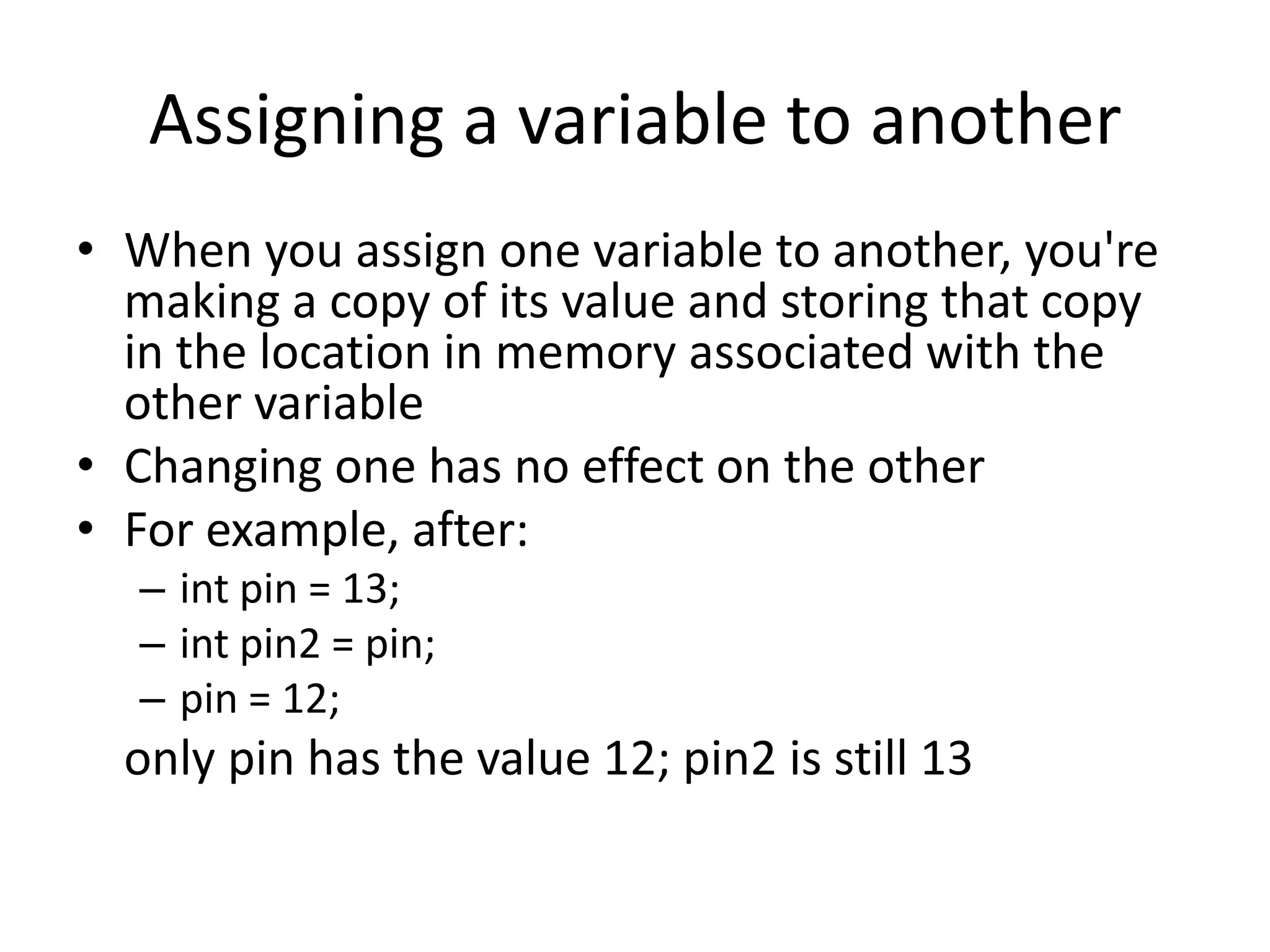 Assigning a variable to another • When you assign one variable to another, you're making a copy of its value and storing that copy in the location in memory associated with the other variable • Changing one has no effect on the other • For example, after: – int pin = 13; – int pin2 = pin; – pin = 12; only pin has the value 12; pin2 is still 13 