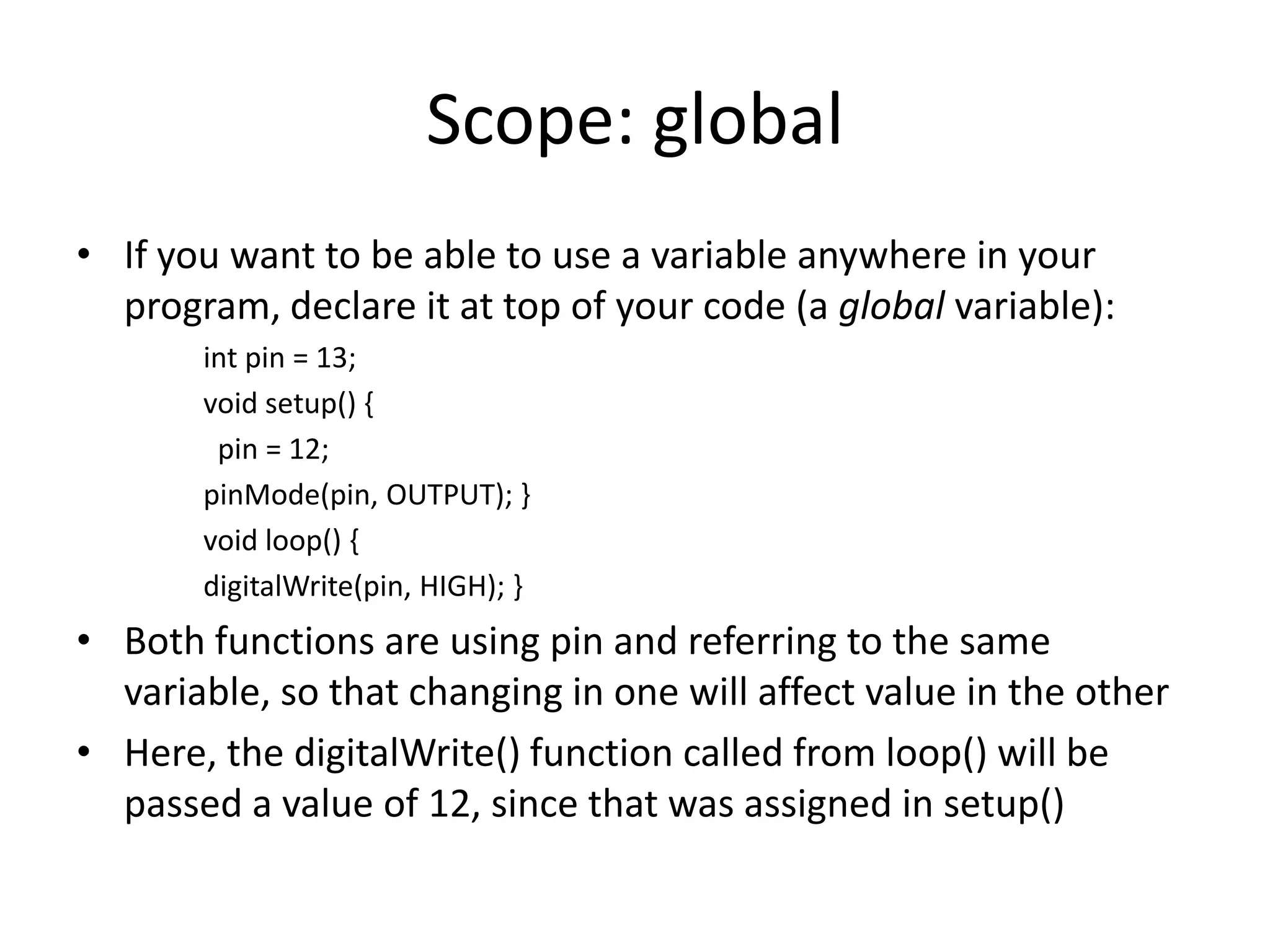 Scope: global • If you want to be able to use a variable anywhere in your program, declare it at top of your code (a global variable): int pin = 13; void setup() { pin = 12; pinMode(pin, OUTPUT); } void loop() { digitalWrite(pin, HIGH); } • Both functions are using pin and referring to the same variable, so that changing in one will affect value in the other • Here, the digitalWrite() function called from loop() will be passed a value of 12, since that was assigned in setup() 