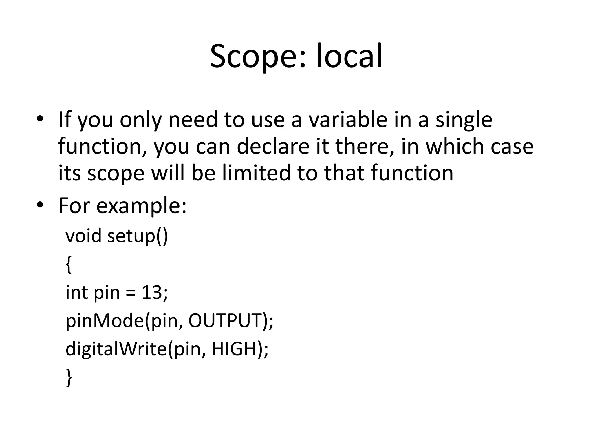 Scope: local • If you only need to use a variable in a single function, you can declare it there, in which case its scope will be limited to that function • For example: void setup() { int pin = 13; pinMode(pin, OUTPUT); digitalWrite(pin, HIGH); } 