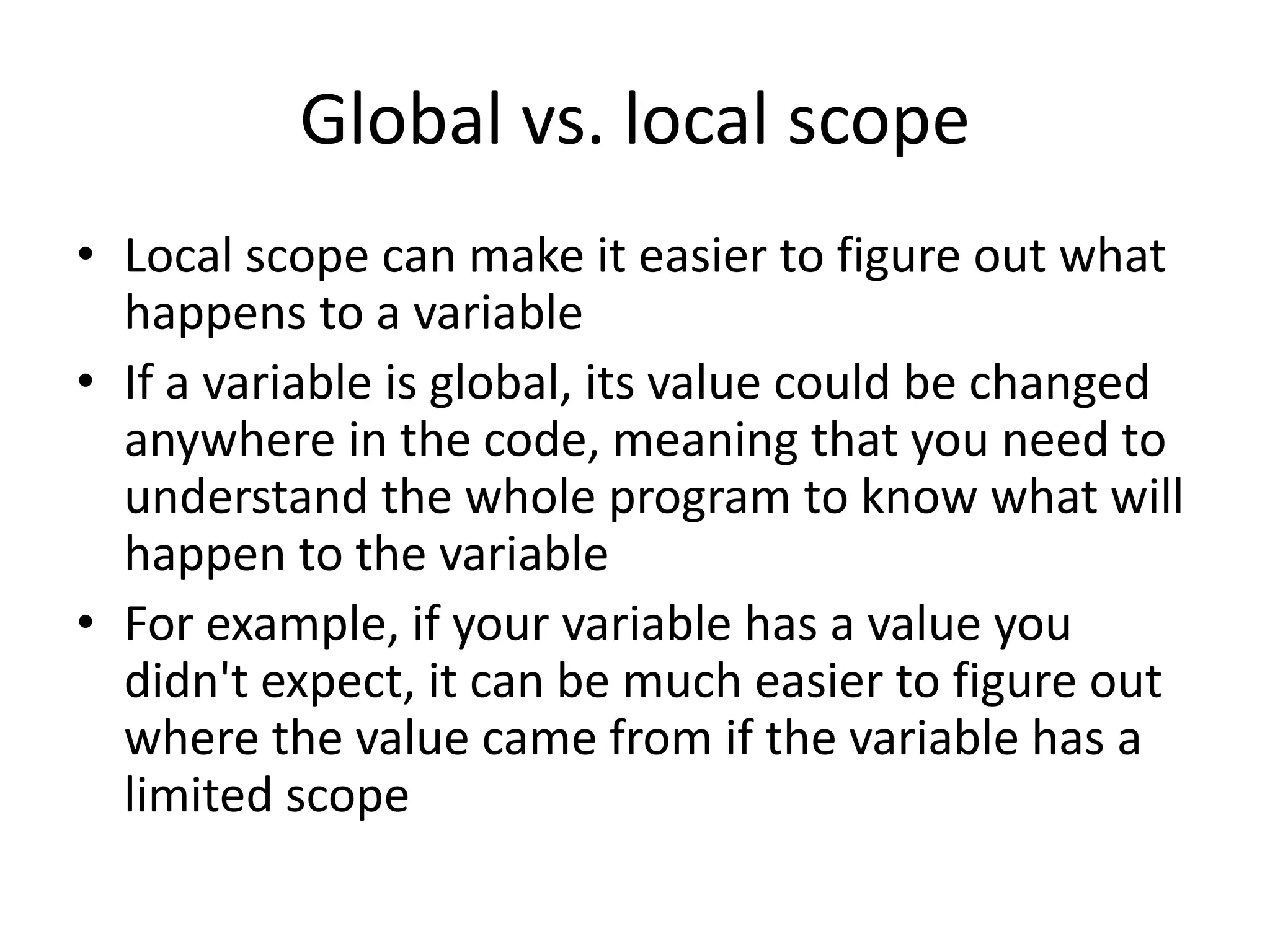Global vs. local scope • Local scope can make it easier to figure out what happens to a variable • If a variable is global, its value could be changed anywhere in the code, meaning that you need to understand the whole program to know what will happen to the variable • For example, if your variable has a value you didn't expect, it can be much easier to figure out where the value came from if the variable has a limited scope 