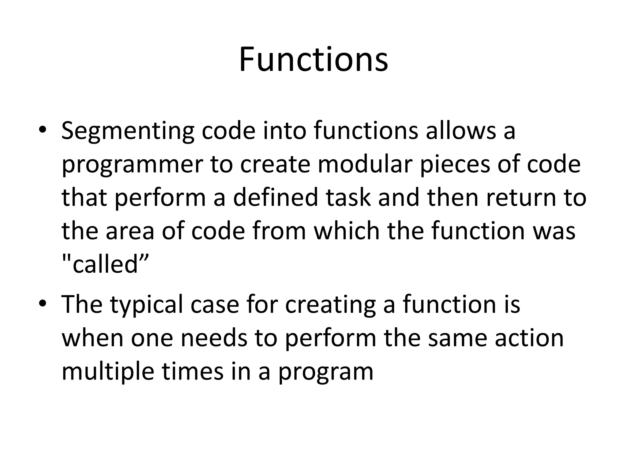 Functions • Segmenting code into functions allows a programmer to create modular pieces of code that perform a defined task and then return to the area of code from which the function was "called” • The typical case for creating a function is when one needs to perform the same action multiple times in a program 