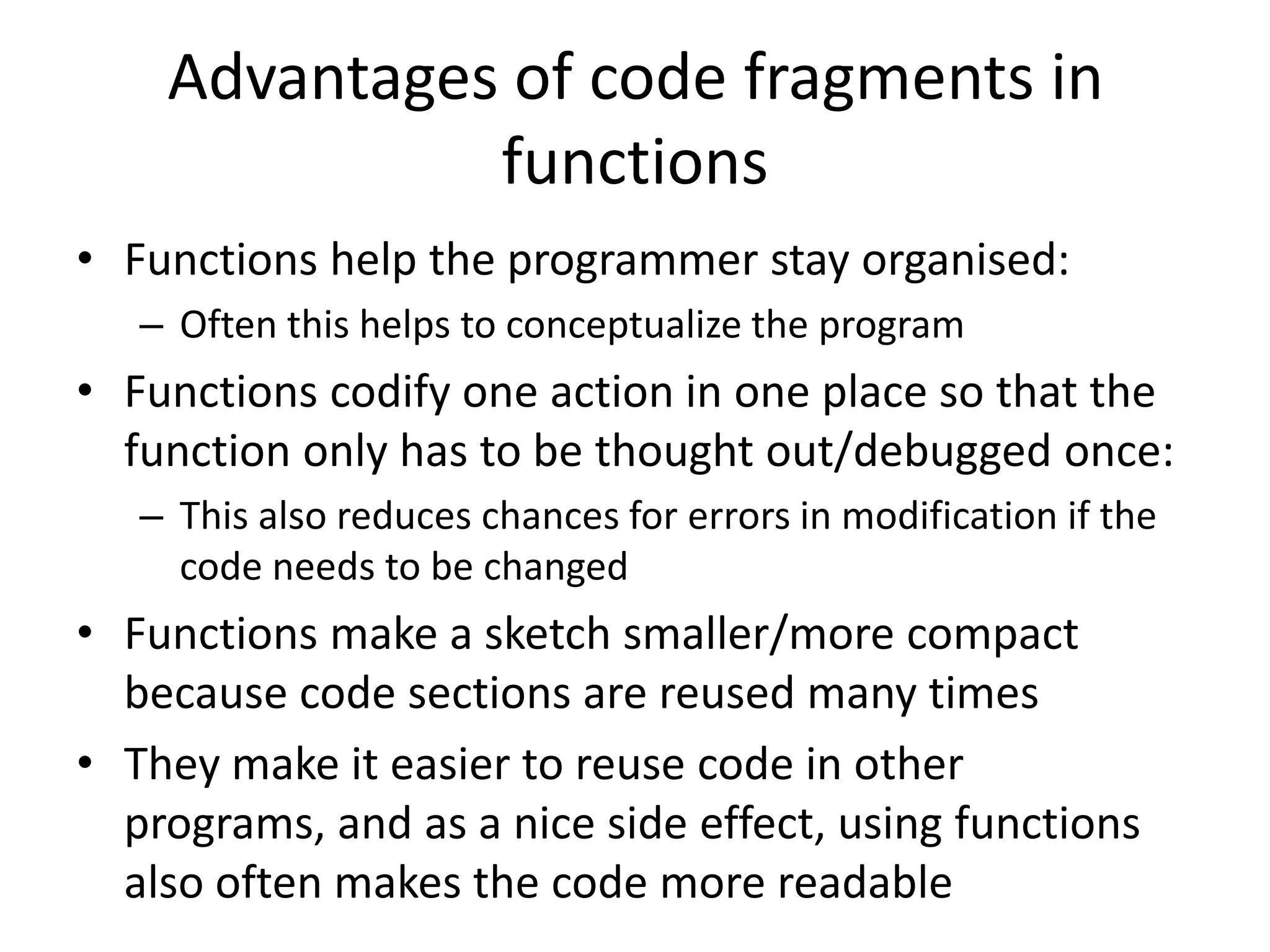 Advantages of code fragments in functions • Functions help the programmer stay organised: – Often this helps to conceptualize the program • Functions codify one action in one place so that the function only has to be thought out/debugged once: – This also reduces chances for errors in modification if the code needs to be changed • Functions make a sketch smaller/more compact because code sections are reused many times • They make it easier to reuse code in other programs, and as a nice side effect, using functions also often makes the code more readable 