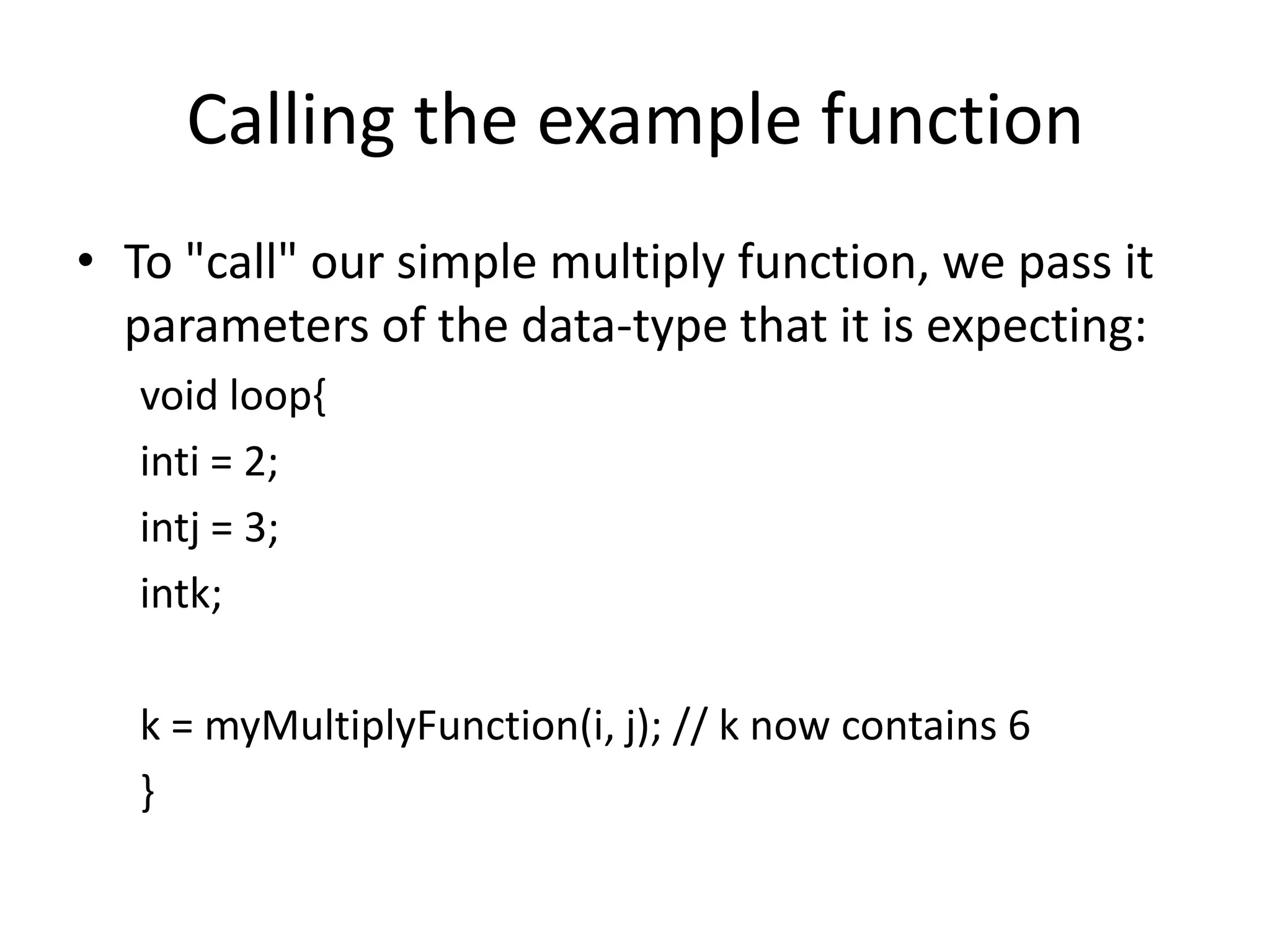 Calling the example function • To "call" our simple multiply function, we pass it parameters of the data-type that it is expecting: void loop{ inti = 2; intj = 3; intk; k = myMultiplyFunction(i, j); // k now contains 6 } 