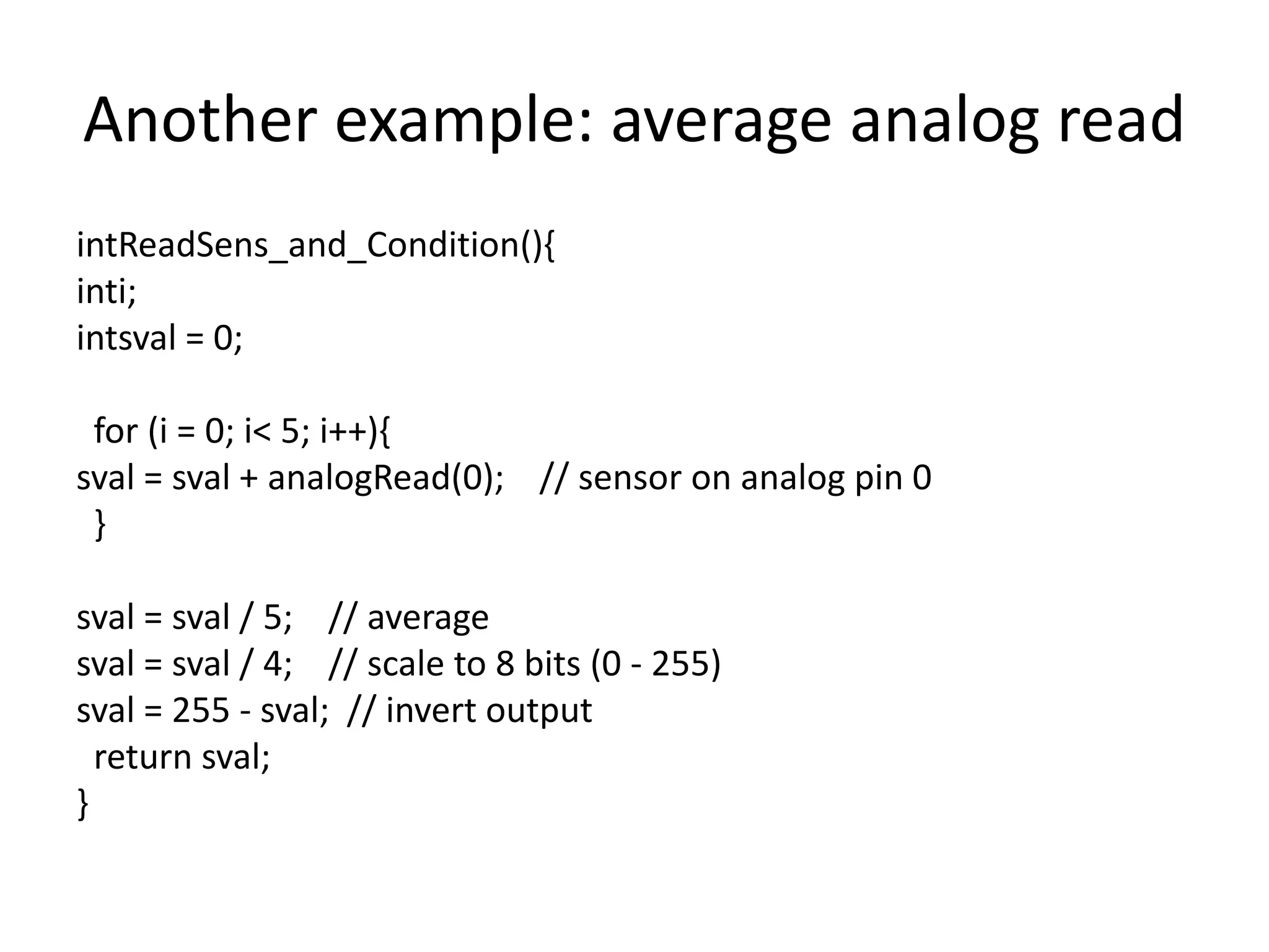 Another example: average analog read intReadSens_and_Condition(){ inti; intsval = 0; for (i = 0; i< 5; i++){ sval = sval + analogRead(0); // sensor on analog pin 0 } sval = sval / 5; // average sval = sval / 4; // scale to 8 bits (0 - 255) sval = 255 - sval; // invert output return sval; } 
