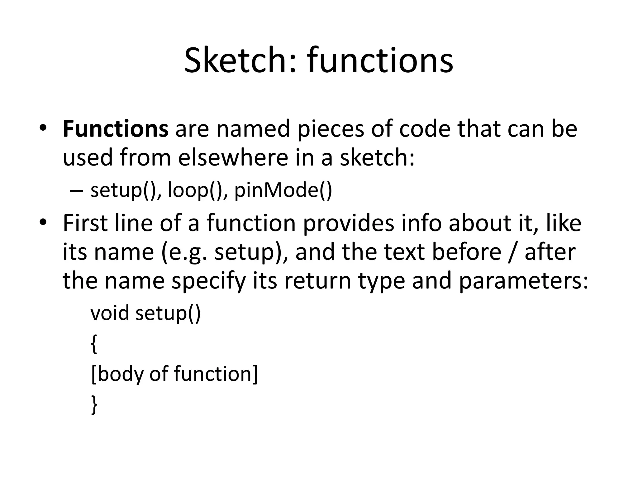 Sketch: functions • Functions are named pieces of code that can be used from elsewhere in a sketch: – setup(), loop(), pinMode() • First line of a function provides info about it, like its name (e.g. setup), and the text before / after the name specify its return type and parameters: void setup() { [body of function] } 