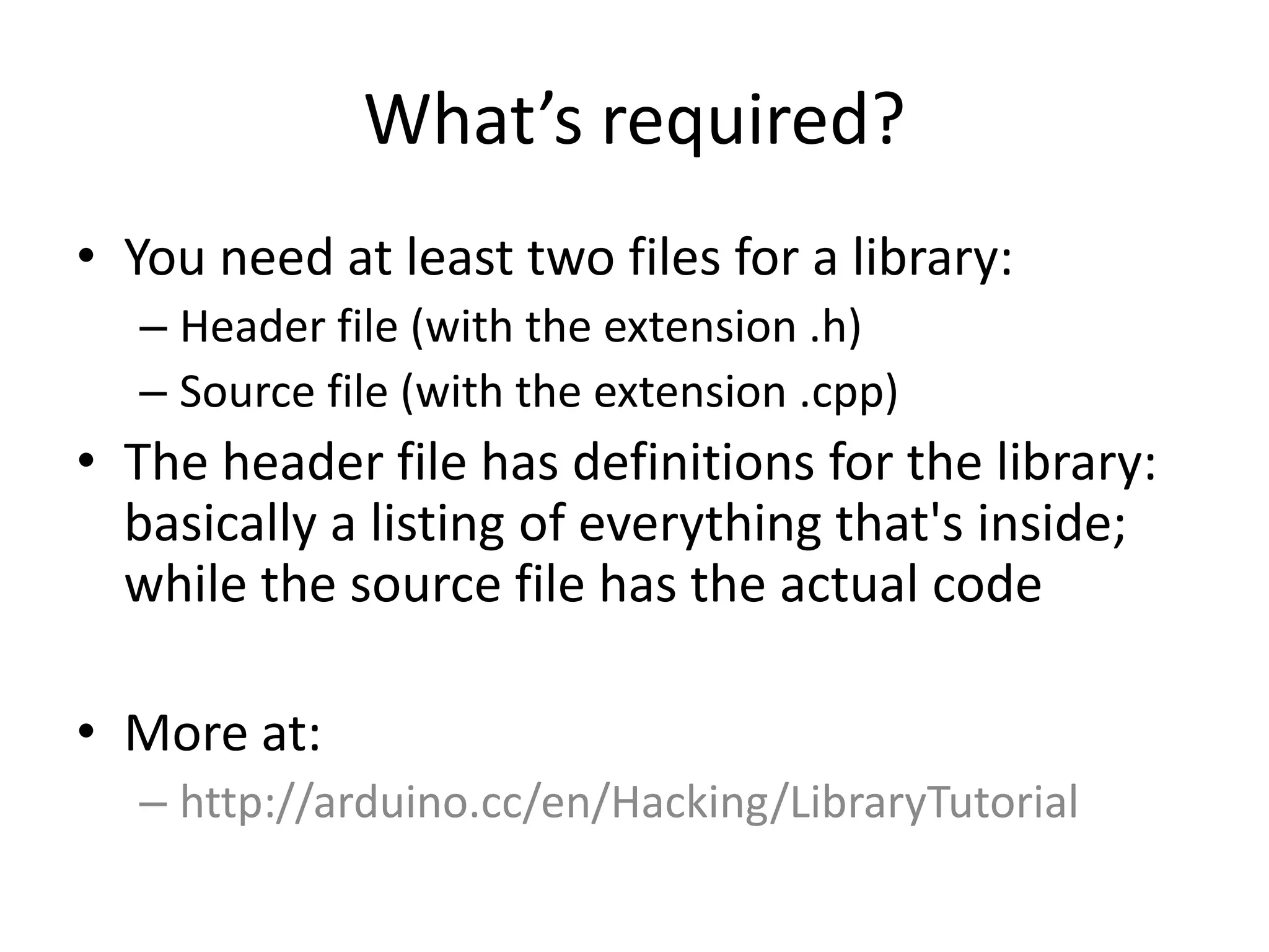 What’s required? • You need at least two files for a library: – Header file (with the extension .h) – Source file (with the extension .cpp) • The header file has definitions for the library: basically a listing of everything that's inside; while the source file has the actual code • More at: – http://arduino.cc/en/Hacking/LibraryTutorial 