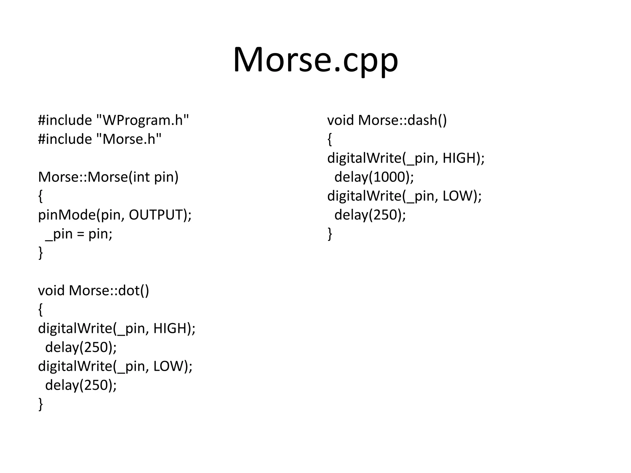 Morse.cpp #include "WProgram.h" void Morse::dash() #include "Morse.h" { digitalWrite(_pin, HIGH); Morse::Morse(int pin) delay(1000); { digitalWrite(_pin, LOW); pinMode(pin, OUTPUT); delay(250); _pin = pin; } } void Morse::dot() { digitalWrite(_pin, HIGH); delay(250); digitalWrite(_pin, LOW); delay(250); } 