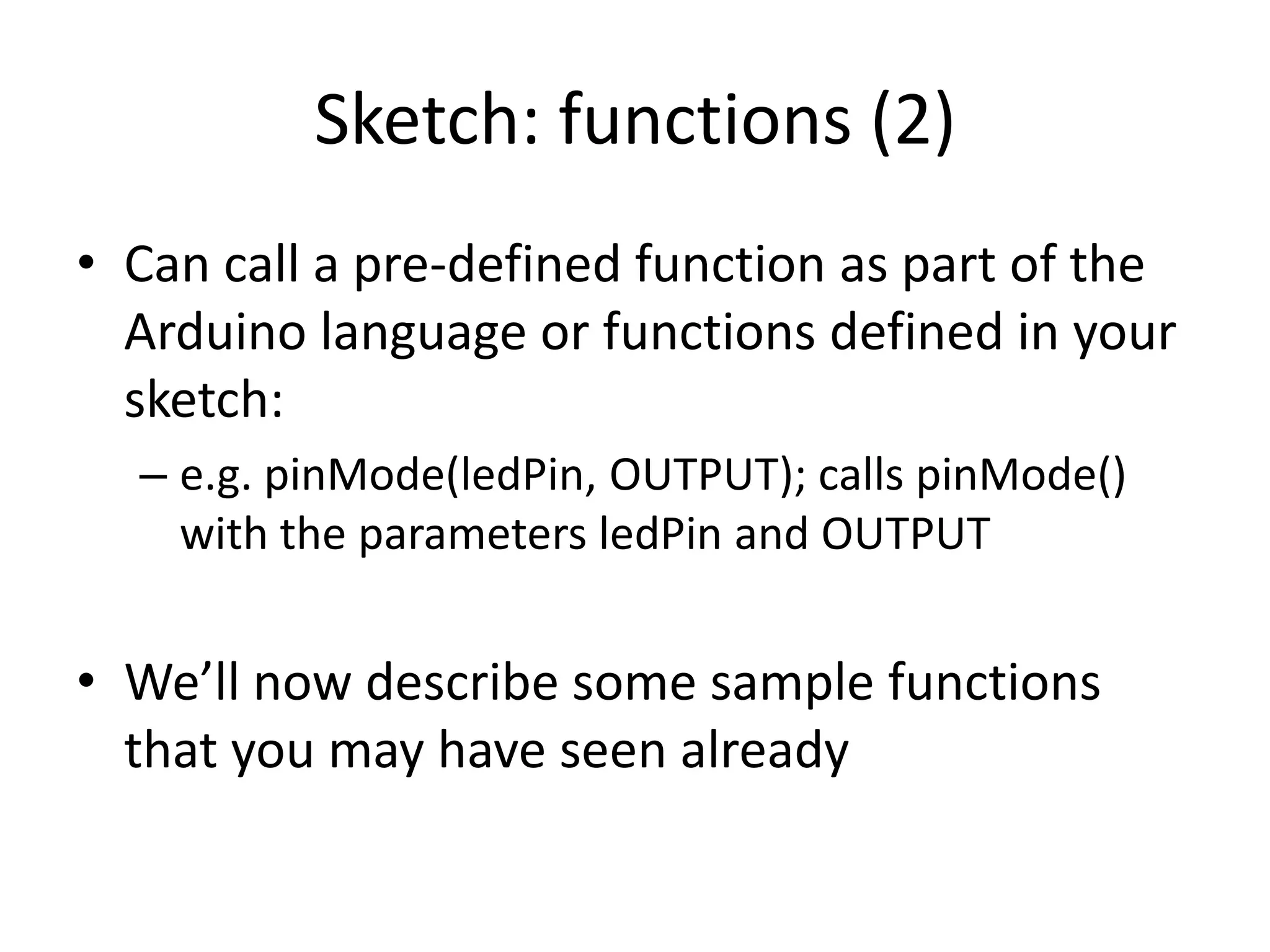 Sketch: functions (2) • Can call a pre-defined function as part of the Arduino language or functions defined in your sketch: – e.g. pinMode(ledPin, OUTPUT); calls pinMode() with the parameters ledPin and OUTPUT • We’ll now describe some sample functions that you may have seen already 