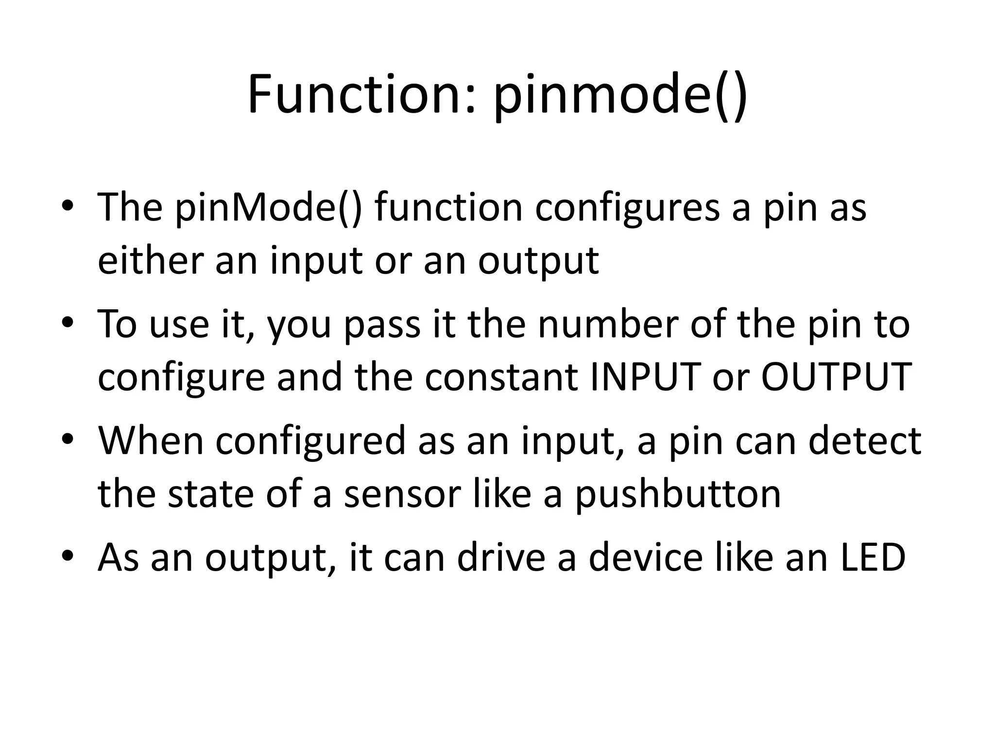 Function: pinmode() • The pinMode() function configures a pin as either an input or an output • To use it, you pass it the number of the pin to configure and the constant INPUT or OUTPUT • When configured as an input, a pin can detect the state of a sensor like a pushbutton • As an output, it can drive a device like an LED 