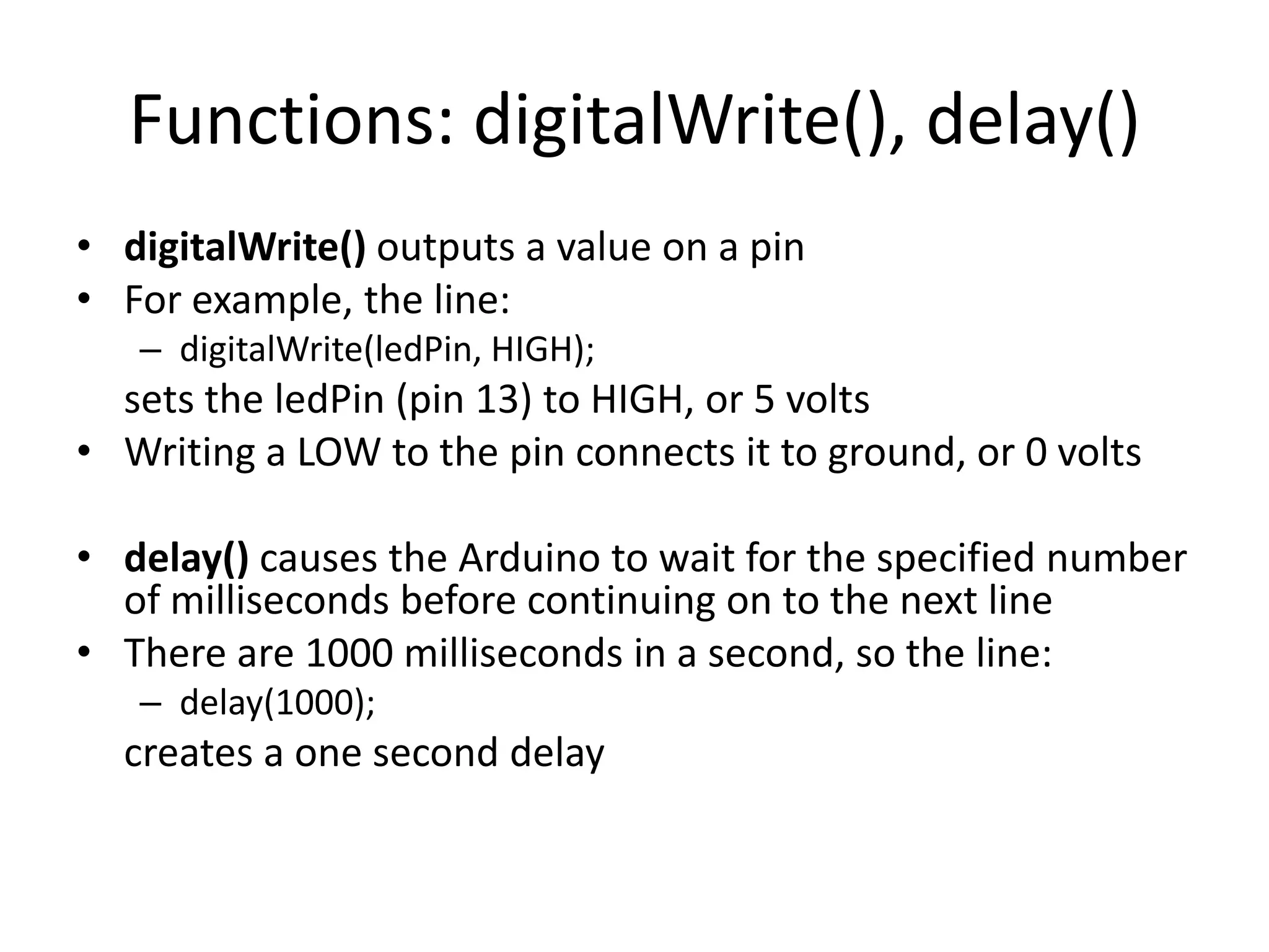 Functions: digitalWrite(), delay() • digitalWrite() outputs a value on a pin • For example, the line: – digitalWrite(ledPin, HIGH); sets the ledPin (pin 13) to HIGH, or 5 volts • Writing a LOW to the pin connects it to ground, or 0 volts • delay() causes the Arduino to wait for the specified number of milliseconds before continuing on to the next line • There are 1000 milliseconds in a second, so the line: – delay(1000); creates a one second delay 