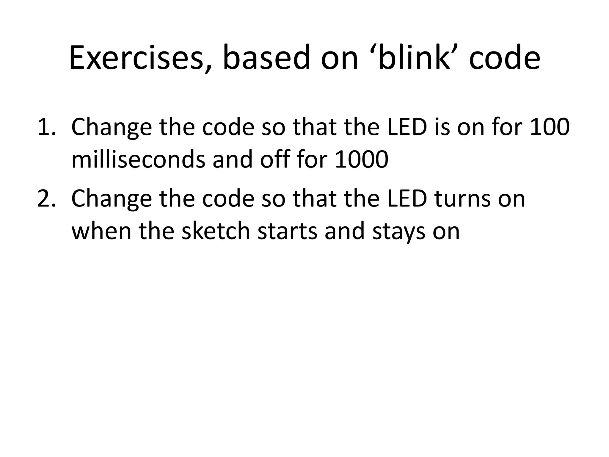 Exercises, based on ‘blink’ code 1. Change the code so that the LED is on for 100 milliseconds and off for 1000 2. Change the code so that the LED turns on when the sketch starts and stays on 