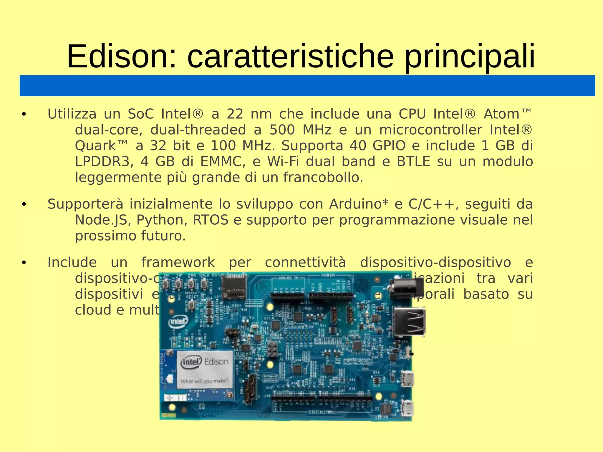 Edison: caratteristiche principali
● Utilizza un SoC Intel® a 22 nm che include una CPU Intel® Atom™
dual-core, dual-threaded a 500 MHz e un microcontroller Intel®
Quark™ a 32 bit e 100 MHz. Supporta 40 GPIO e include 1 GB di
LPDDR3, 4 GB di EMMC, e Wi-Fi dual band e BTLE su un modulo
leggermente più grande di un francobollo.
● Supporterà inizialmente lo sviluppo con Arduino* e C/C++, seguiti da
Node.JS, Python, RTOS e supporto per programmazione visuale nel
prossimo futuro.
● Include un framework per connettività dispositivo-dispositivo e
dispositivo-cloud per rendere possibili comunicazioni tra vari
dispositivi e un servizio di analisi di serie temporali basato su
cloud e multitenant.
 