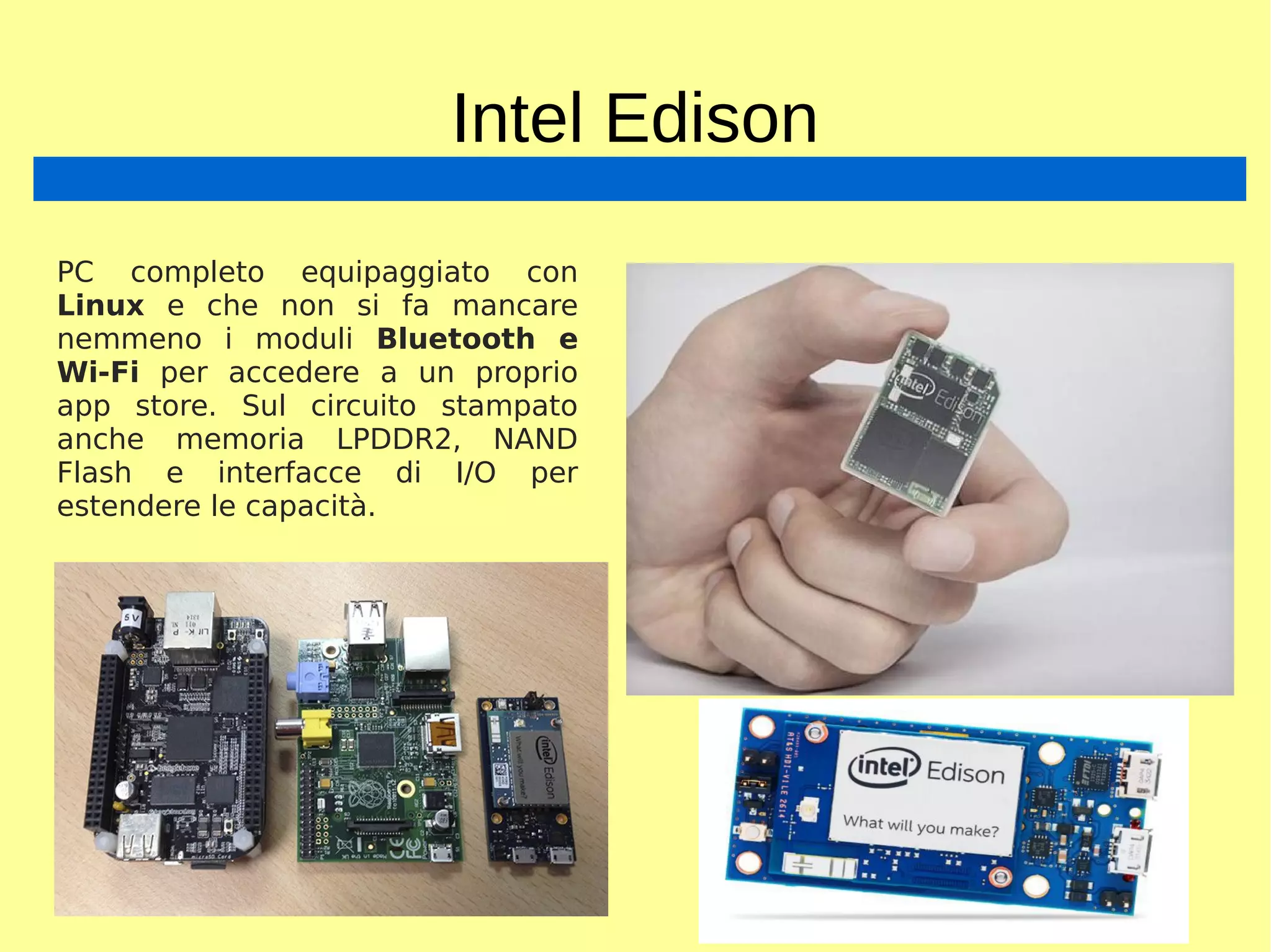 Intel Edison
PC completo equipaggiato con
Linux e che non si fa mancare
nemmeno i moduli Bluetooth e
Wi-Fi per accedere a un proprio
app store. Sul circuito stampato
anche memoria LPDDR2, NAND
Flash e interfacce di I/O per
estendere le capacità.
 