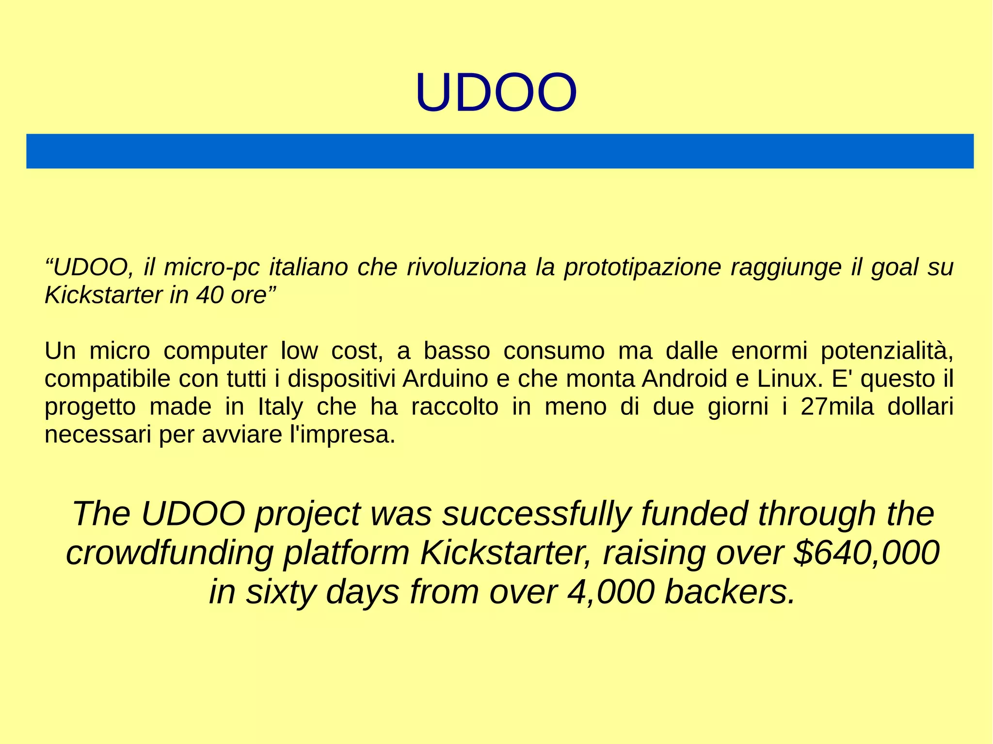 UDOO
“UDOO, il micro-pc italiano che rivoluziona la prototipazione raggiunge il goal su
Kickstarter in 40 ore”
Un micro computer low cost, a basso consumo ma dalle enormi potenzialità,
compatibile con tutti i dispositivi Arduino e che monta Android e Linux. E' questo il
progetto made in Italy che ha raccolto in meno di due giorni i 27mila dollari
necessari per avviare l'impresa.
The UDOO project was successfully funded through the
crowdfunding platform Kickstarter, raising over $640,000
in sixty days from over 4,000 backers.
 