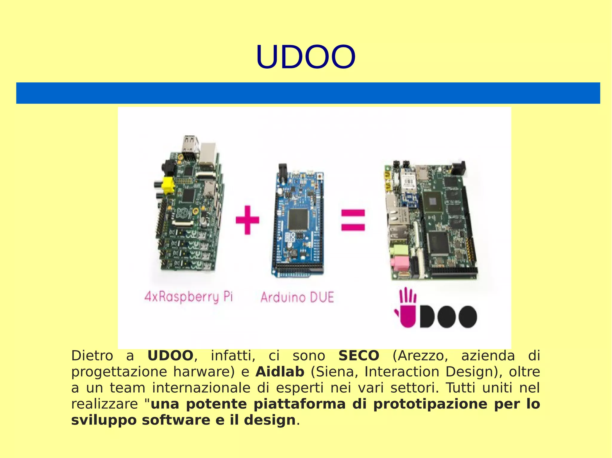 UDOO
Dietro a UDOO, infatti, ci sono SECO (Arezzo, azienda di
progettazione harware) e Aidlab (Siena, Interaction Design), oltre
a un team internazionale di esperti nei vari settori. Tutti uniti nel
realizzare "una potente piattaforma di prototipazione per lo
sviluppo software e il design.
 