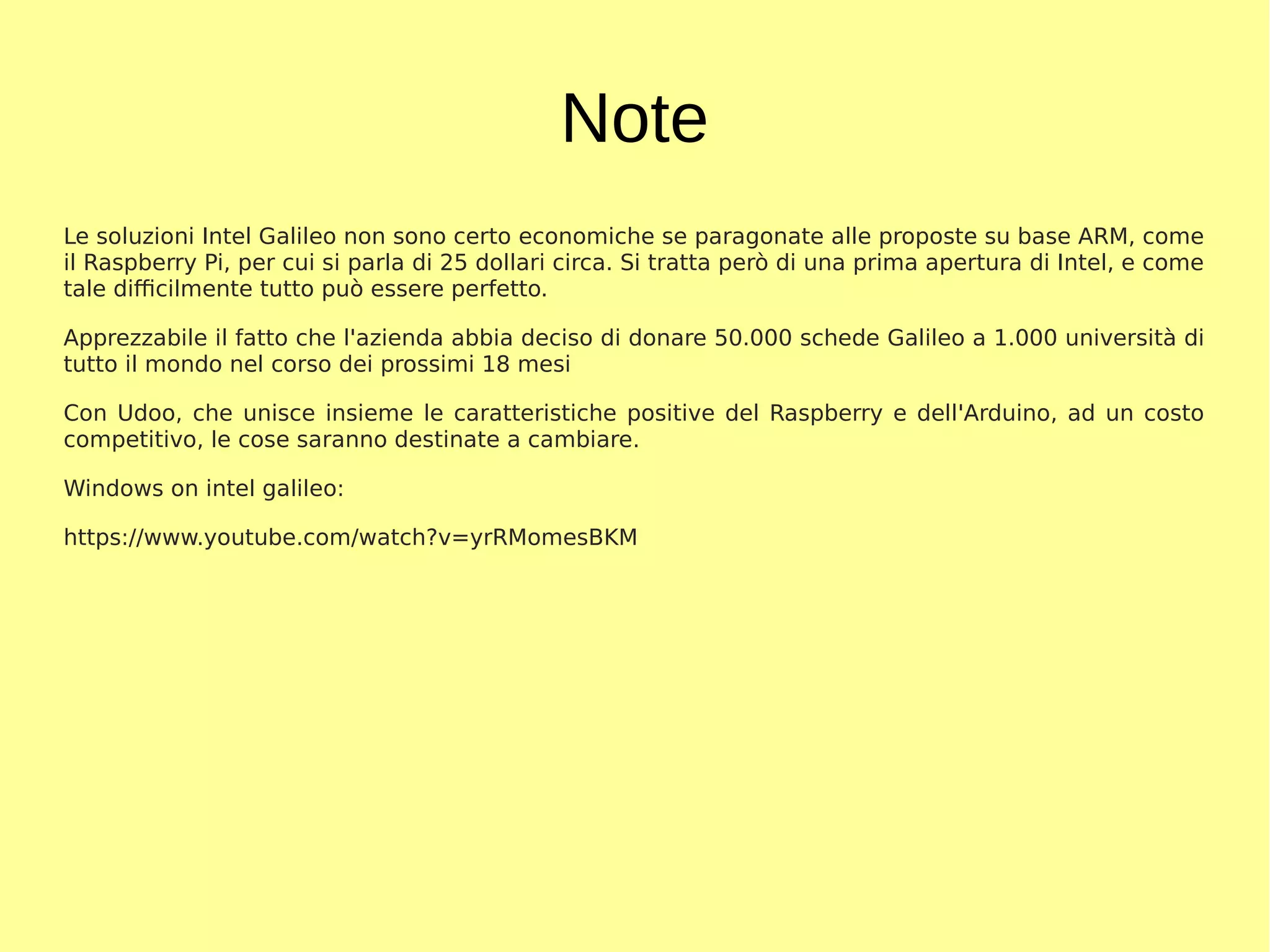 Note
Le soluzioni Intel Galileo non sono certo economiche se paragonate alle proposte su base ARM, come
il Raspberry Pi, per cui si parla di 25 dollari circa. Si tratta però di una prima apertura di Intel, e come
tale difficilmente tutto può essere perfetto.
Apprezzabile il fatto che l'azienda abbia deciso di donare 50.000 schede Galileo a 1.000 università di
tutto il mondo nel corso dei prossimi 18 mesi
Con Udoo, che unisce insieme le caratteristiche positive del Raspberry e dell'Arduino, ad un costo
competitivo, le cose saranno destinate a cambiare.
Windows on intel galileo:
https://www.youtube.com/watch?v=yrRMomesBKM
 