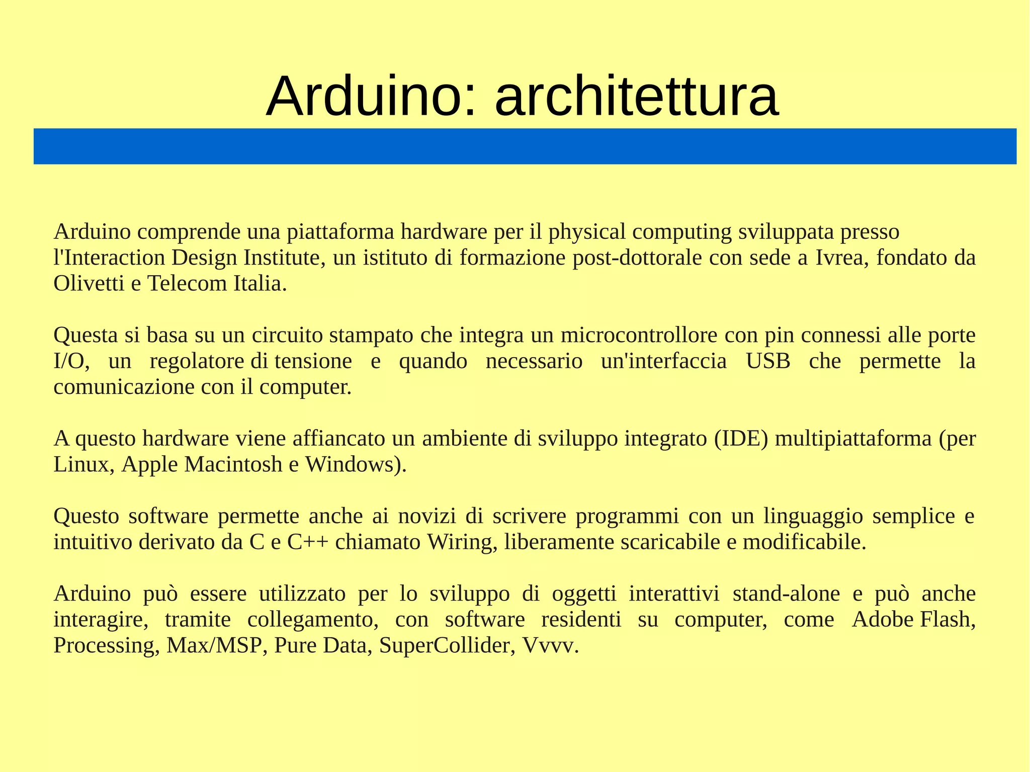 Arduino: architettura
Arduino comprende una piattaforma hardware per il physical computing sviluppata presso
l'Interaction Design Institute, un istituto di formazione post-dottorale con sede a Ivrea, fondato da
Olivetti e Telecom Italia.
Questa si basa su un circuito stampato che integra un microcontrollore con pin connessi alle porte
I/O, un regolatore di tensione e quando necessario un'interfaccia USB che permette la
comunicazione con il computer.
A questo hardware viene affiancato un ambiente di sviluppo integrato (IDE) multipiattaforma (per
Linux, Apple Macintosh e Windows).
Questo software permette anche ai novizi di scrivere programmi con un linguaggio semplice e
intuitivo derivato da C e C++ chiamato Wiring, liberamente scaricabile e modificabile.
Arduino può essere utilizzato per lo sviluppo di oggetti interattivi stand-alone e può anche
interagire, tramite collegamento, con software residenti su computer, come Adobe Flash,
Processing, Max/MSP, Pure Data, SuperCollider, Vvvv.
 