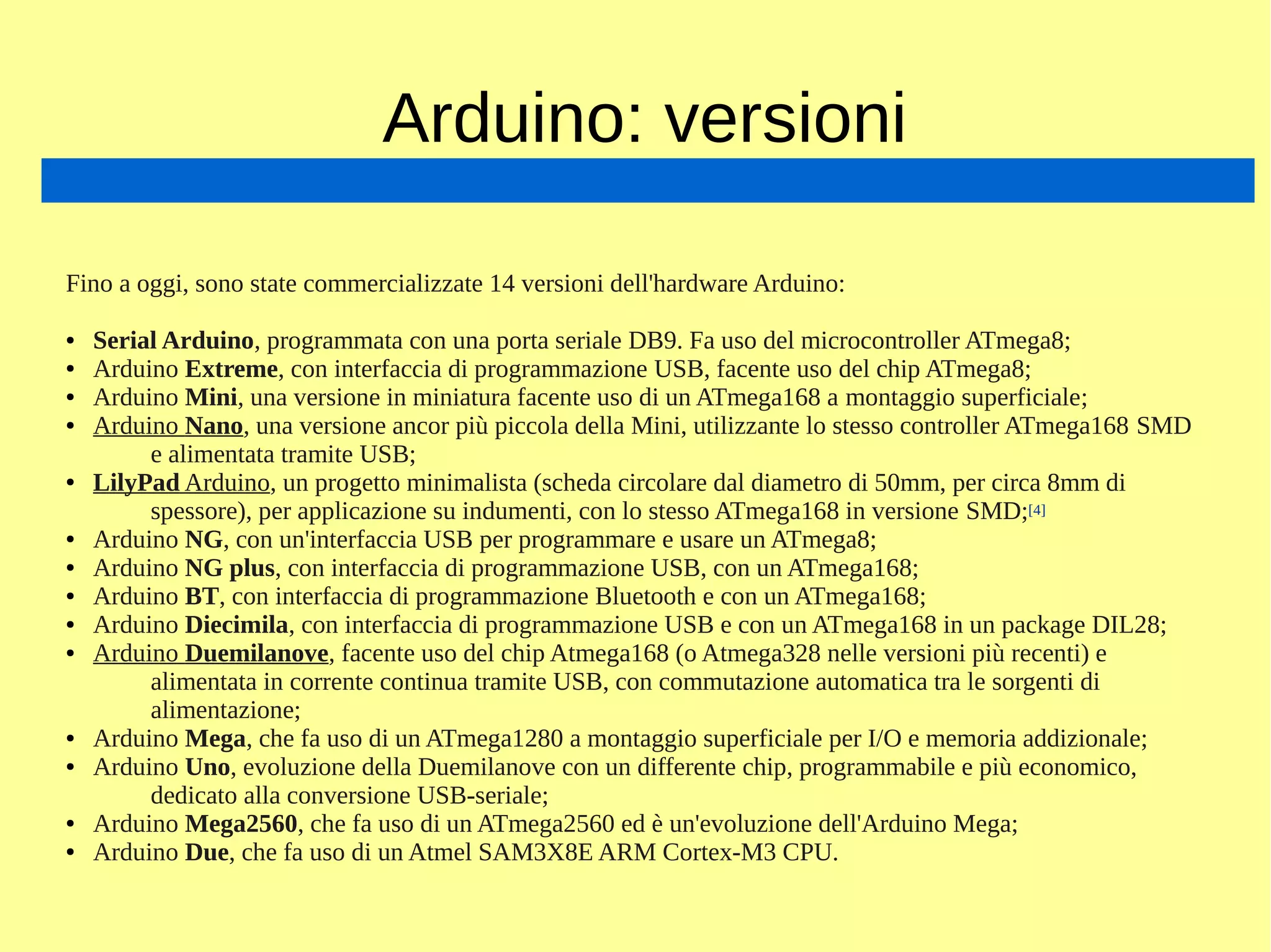 Arduino: versioni
Fino a oggi, sono state commercializzate 14 versioni dell'hardware Arduino:
● Serial Arduino, programmata con una porta seriale DB9. Fa uso del microcontroller ATmega8;
● Arduino Extreme, con interfaccia di programmazione USB, facente uso del chip ATmega8;
● Arduino Mini, una versione in miniatura facente uso di un ATmega168 a montaggio superficiale;
● Arduino Nano, una versione ancor più piccola della Mini, utilizzante lo stesso controller ATmega168 SMD
e alimentata tramite USB;
● LilyPad Arduino, un progetto minimalista (scheda circolare dal diametro di 50mm, per circa 8mm di
spessore), per applicazione su indumenti, con lo stesso ATmega168 in versione SMD;[4]
● Arduino NG, con un'interfaccia USB per programmare e usare un ATmega8;
● Arduino NG plus, con interfaccia di programmazione USB, con un ATmega168;
● Arduino BT, con interfaccia di programmazione Bluetooth e con un ATmega168;
● Arduino Diecimila, con interfaccia di programmazione USB e con un ATmega168 in un package DIL28;
● Arduino Duemilanove, facente uso del chip Atmega168 (o Atmega328 nelle versioni più recenti) e
alimentata in corrente continua tramite USB, con commutazione automatica tra le sorgenti di
alimentazione;
● Arduino Mega, che fa uso di un ATmega1280 a montaggio superficiale per I/O e memoria addizionale;
● Arduino Uno, evoluzione della Duemilanove con un differente chip, programmabile e più economico,
dedicato alla conversione USB-seriale;
● Arduino Mega2560, che fa uso di un ATmega2560 ed è un'evoluzione dell'Arduino Mega;
● Arduino Due, che fa uso di un Atmel SAM3X8E ARM Cortex-M3 CPU.
 