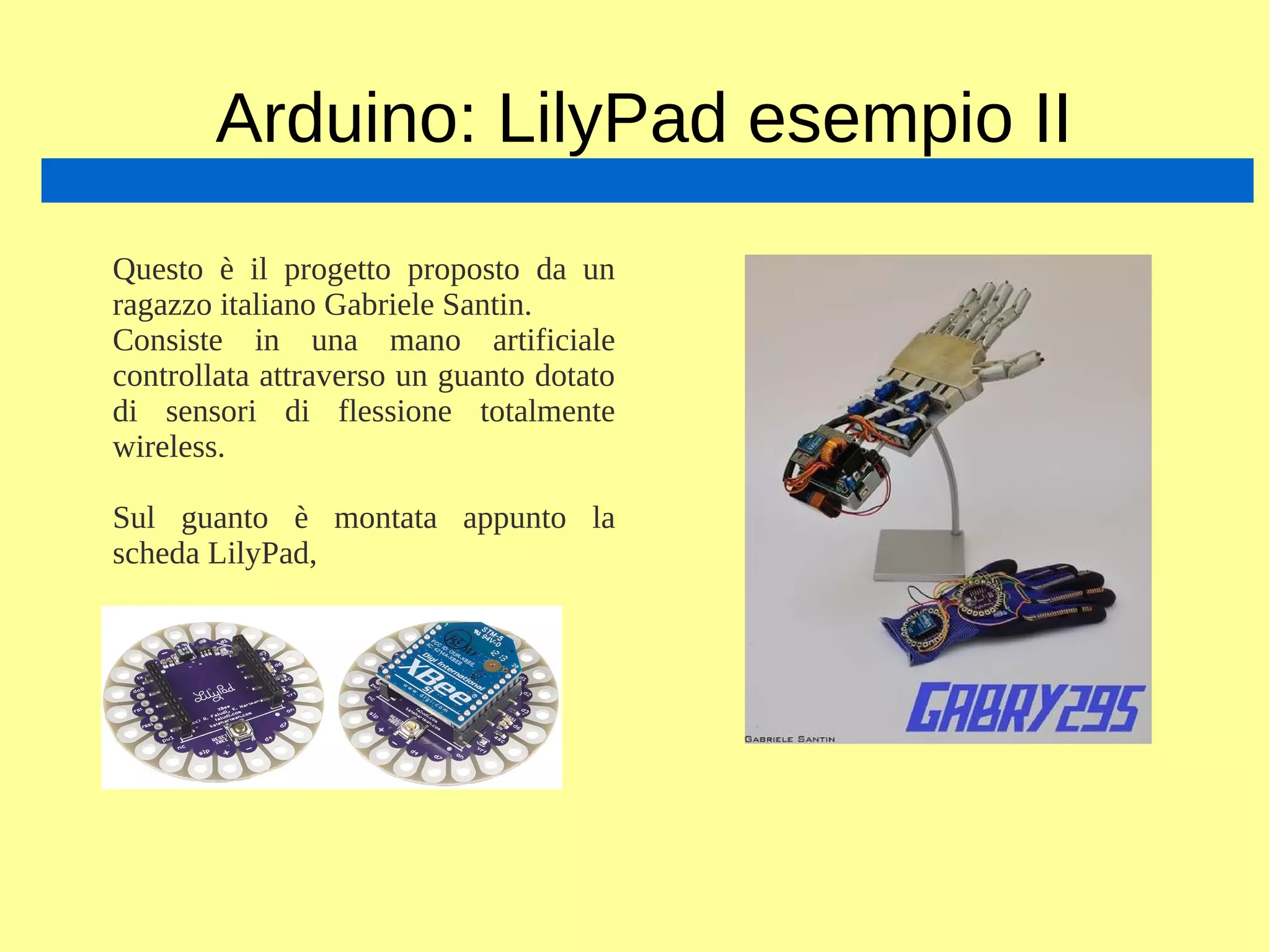 Arduino: LilyPad esempio II
Questo è il progetto proposto da un
ragazzo italiano Gabriele Santin.
Consiste in una mano artificiale
controllata attraverso un guanto dotato
di sensori di flessione totalmente
wireless.
Sul guanto è montata appunto la
scheda LilyPad,
 