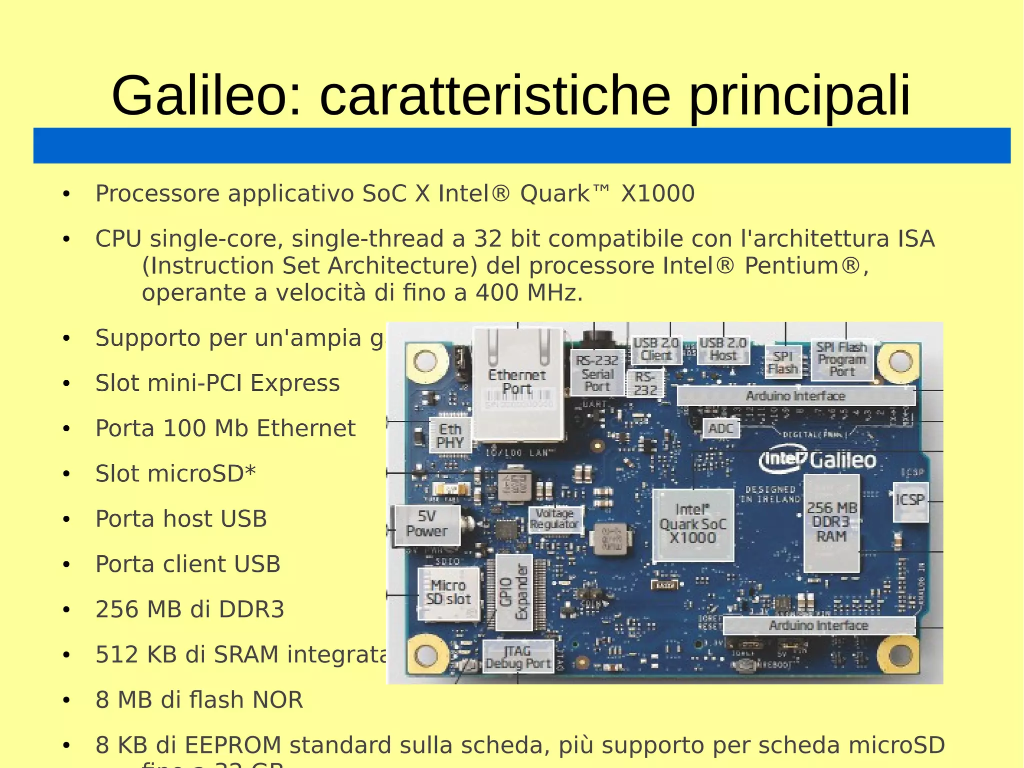 Galileo: caratteristiche principali
● Processore applicativo SoC X Intel® Quark™ X1000
● CPU single-core, single-thread a 32 bit compatibile con l'architettura ISA
(Instruction Set Architecture) del processore Intel® Pentium®,
operante a velocità di fino a 400 MHz.
● Supporto per un'ampia gamma di interfacce di I/O standard
● Slot mini-PCI Express
● Porta 100 Mb Ethernet
● Slot microSD*
● Porta host USB
● Porta client USB
● 256 MB di DDR3
● 512 KB di SRAM integrata
● 8 MB di flash NOR
● 8 KB di EEPROM standard sulla scheda, più supporto per scheda microSD
 